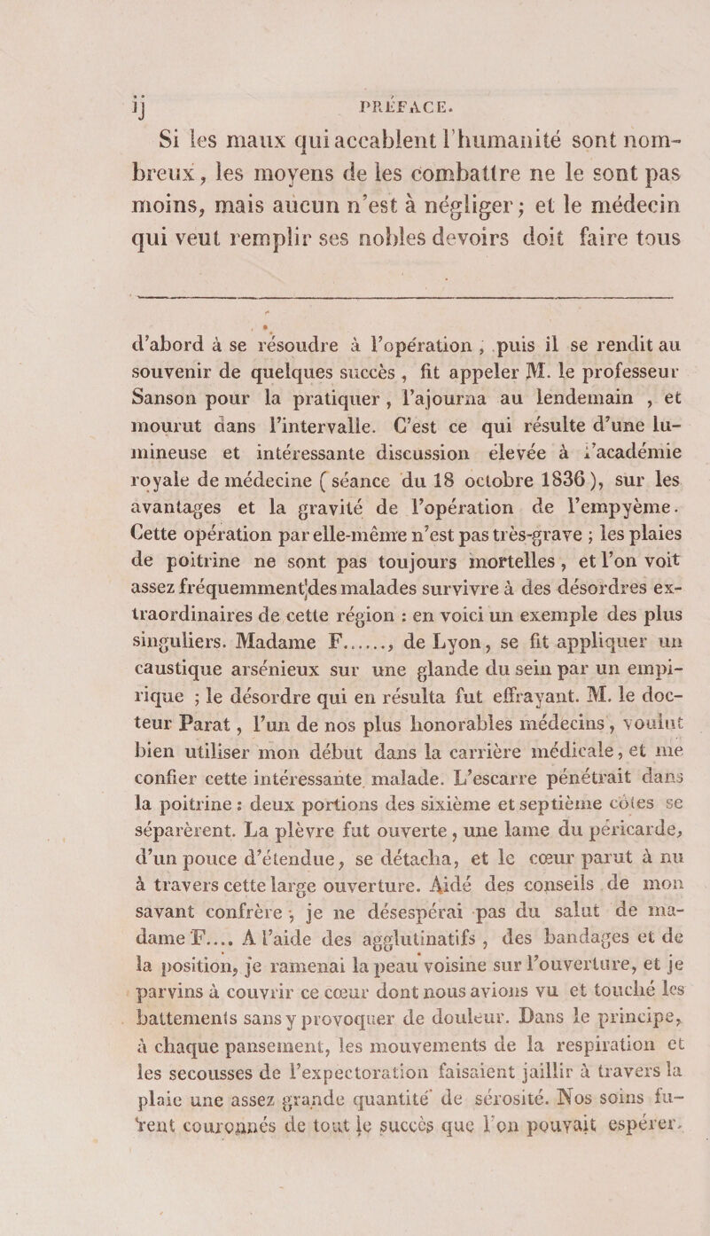 JJ PREFACE. Si les maux qui accablent F humanité sont nom¬ breux, les moyens de les combattre ne le sont pas moins, mais aucun n’est à négliger; et le médecin qui veut remplir ses nobles devoirs doit faire tous d’abord à se résoudre à l’opération , puis il se rendit au souvenir de quelques succès , fit appeler M. le professeur Sanson pour la pratiquer , l’ajourna au lendemain , et mourut dans l’intervalle. C’est ce qui résulte d’une lu¬ mineuse et intéressante discussion élevée à i’académie royale de médecine (séance du 18 octobre 1836), sur les avantages et la gravité de l’opération de l’empyème. Cette opération par elle-même n’est pas très-grave ; les plaies de poitrine ne sont pas toujours mortelles , et l’on voit assez fréquemment’des malades survivre à des désordres ex¬ traordinaires de cette région : en voici un exemple des plus singuliers. Madame F....... de Lyon, se fit appliquer un caustique arsénieux sur une glande du sein par un empi¬ rique ; le désordre qui en résulta fut effrayant. M. le doc¬ teur Parat, l’un de nos plus honorables médecins , voulut bien utiliser mon début dans la carrière médicale, et me confier cette intéressante malade. L’escarre pénétrait dans la poitrine : deux portions des sixième et septième cotes se séparèrent. La plèvre fut ouverte , une lame du péricarde, d’un pouce d’étendue, se détacha, et le cœur parut à nu à travers cette large ouverture. Aidé des conseils de mon savant confrère -, je ne désespérai pas du salut de ma¬ dame F..., A l’aide des agglutinatifs , des bandages et de la position, je ramenai la peau voisine sur l’ouverture, et je parvins à couvrir ce cœur dont nous avions vu et touché les battements sans y provoquer de douleur. Bans le principe, à chaque pansement, les mouvements de la respiration et les secousses de l’expectoration faisaient jaillir à travers la plaie une assez grande quantité de sérosité. Nos soins lu— Vent couronnés de tout le succès que 1 on pouvait espérer.