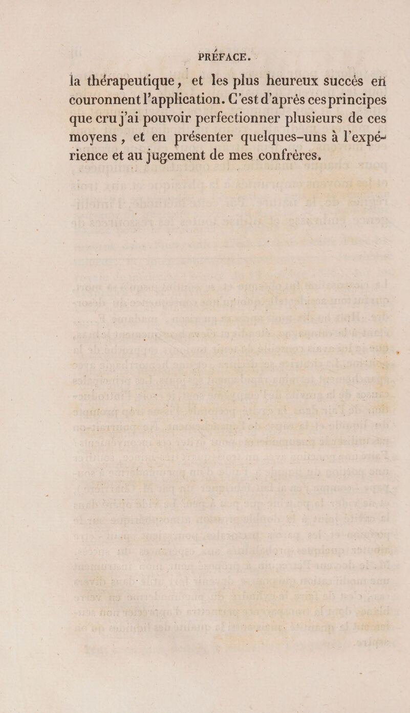 la thérapeutique, et les plus heureux succès eii couronnent l’application. C’est d’après ces principes que cru j’ai pouvoir perfectionner plusieurs de ces moyens , et en présenter quelques-uns à l’expé¬ rience et au jugement de mes confrères.