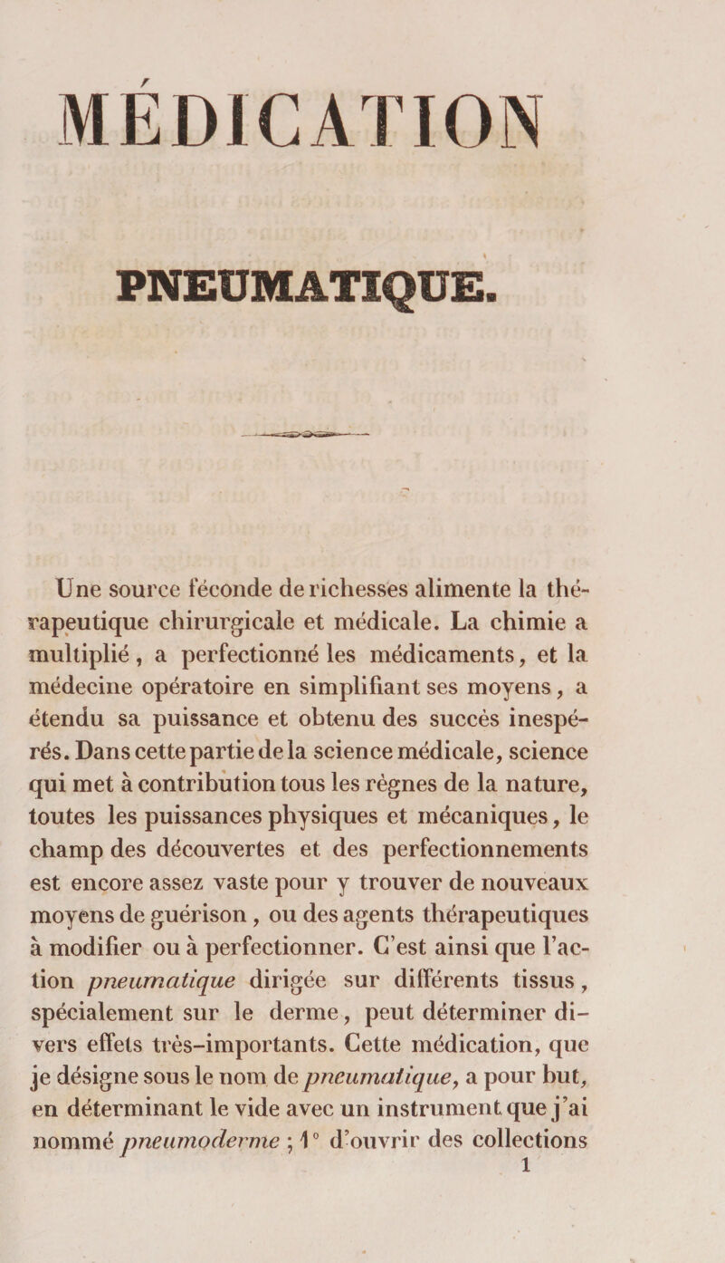 MEDICATION pneumatique:. Une source féconde de richesses alimente la thé¬ rapeutique chirurgicale et médicale. La chimie a multiplié , a perfectionné les médicaments, et la médecine opératoire en simplifiant ses moyens, a étendu sa puissance et obtenu des succès inespé¬ rés. Dans cette partie de la science médicale, science qui met à contribution tous les règnes de la nature, toutes les puissances physiques et mécaniques, le champ des découvertes et des perfectionnements est encore assez vaste pour y trouver de nouveaux moyens de guérison, ou des agents thérapeutiques à modifier ou à perfectionner. C’est ainsi que l’ac¬ tion pneumatique dirigée sur différents tissus, spécialement sur le derme, peut déterminer di¬ vers effets très-importants. Cette médication, que je désigne sous le nom de pneumatique, a pour but, en déterminant le vide avec un instrument que j’ai nommé pneumoderme ; 10 d’ouvrir des collections