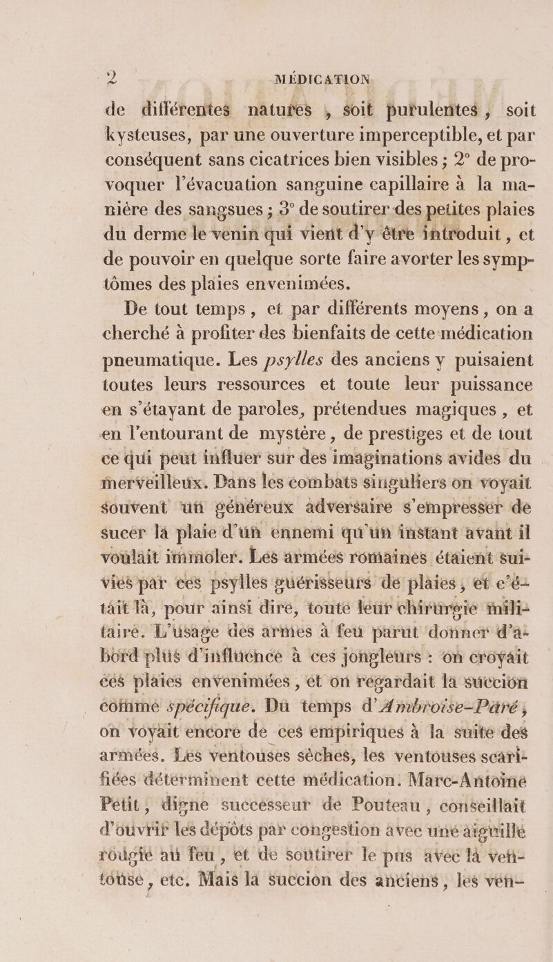 de différentes natures , soit purulentes , soit kysteuses, par une ouverture imperceptible, et par conséquent sans cicatrices bien visibles ; 2° de pro¬ voquer l’évacuation sanguine capillaire à la ma¬ nière des sangsues ; 3° de soutirer des petites plaies du derme le venin qui vient d’y être introduit, et de pouvoir en quelque sorte faire avorter les symp¬ tômes des plaies envenimées. De tout temps, et par différents moyens, on a cherché à profiter des bienfaits de cette médication pneumatique. Les psylles des anciens y puisaient toutes leurs ressources et toute leur puissance en s’étayant de paroles, prétendues magiques , et en Fentourant de mystère, de prestiges et de tout ce qui peut influer sur des imaginations avides du merveilleux. Dans les combats singuliers on voyait souvent un généreux adversaire s’empresser de sucer la plaie d’un ennemi qu’un instant avant il voulait immoler. Les armées romaines étaient sui¬ vies par ces psylles guérisseurs de plaies, et c’é¬ tait là, pour ainsi dire, toute leur chirurgie mili¬ taire. L’usage des armes à feu parut donner d’a¬ bord plus d’influence à ces jongleurs : on croyait ces plaies envenimées, et on regardait la succion comme spécifique. Du temps d’Âjnbroise-Pdi'é , on voyait encore de ces empiriques à la suite des armées. Les ventouses sèches, les ventouses scari¬ fiées déterminent cette médication. Marc-Antoine Petit, digne successeur de Fouteau , conseillait d’ouvrir les dépôts par congestion avec une aiguille rodgie aü feu, et de soutirer le pus avec la ven¬ touse , etc. Mais la succion des anciens, les ven-