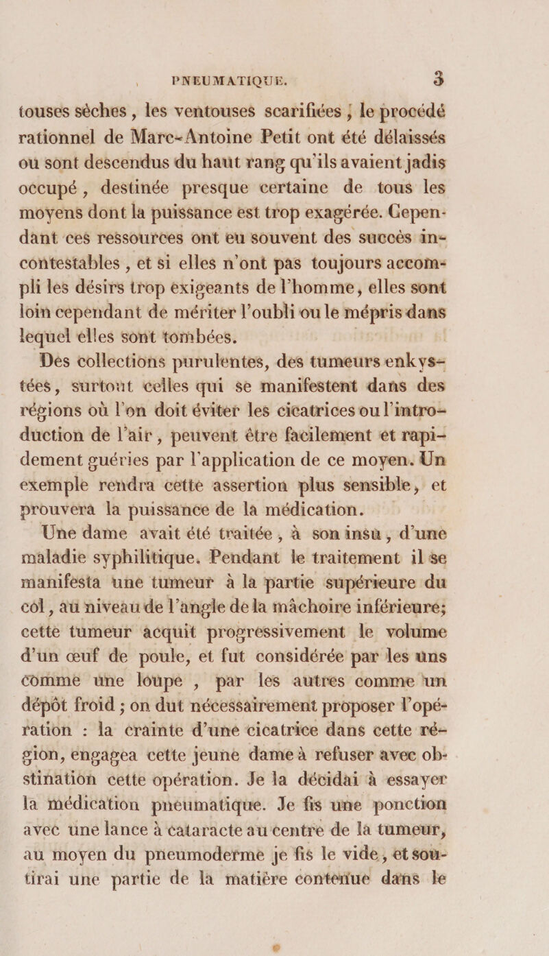 PNEUMATIQUE. touses sèches , les ventouses scarifiées , le procédé rationnel de Marc-Antoine Petit ont été délaissés ou sont descendus du haut rang qu'ils avaient jadis occupé ? destinée presque certaine de tous les moyens dont la puissance est trop exagérée. Cepen¬ dant ces ressources ont eu souvent des succès in¬ contestables , et si elles n’ont pas toujours accom¬ pli les désirs trop exigeants de l’homme, elles sont loin cependant de mériter l’oubli ouïe mépris dans lequel elles sont tombées. Des collections purulentes, des tumeurs enkys¬ tées, surtout celles qui se manifestent dans des régions où Ion doit éviter les cicatrices ouf intro¬ duction de l’air, peuvent être facilement et rapi¬ dement guéries par l’application de ce moyen. Un exemple rendra cette assertion plus sensible, et prouvera la puissance de la médication. Une dame avait été traitée , à son insu , d’une maladie syphilitique. Pendant le traitement il se manifesta une tumeur à la partie supérieure du col, au niveau de l’angle de la mâchoire inférieure; cette tumeur acquit progressivement le volume d’un œuf de poule, et fut considérée par les Uns comme une loupe , par les autres comme un dépôt froid ; on dut nécessairement proposer l’opé¬ ration : la crainte d’une cicatrice dans cette ré¬ gion, engagea cette jeune dame à refuser avec ob¬ stination cette opération. Je la décidai à essayer la médication pneumatique. Je fis une ponction avec une lance à cataracte au centre de la tumeur, au moyen du pneumoderme je fis le vide, et sou¬ tirai une partie de la matière contenue dans le