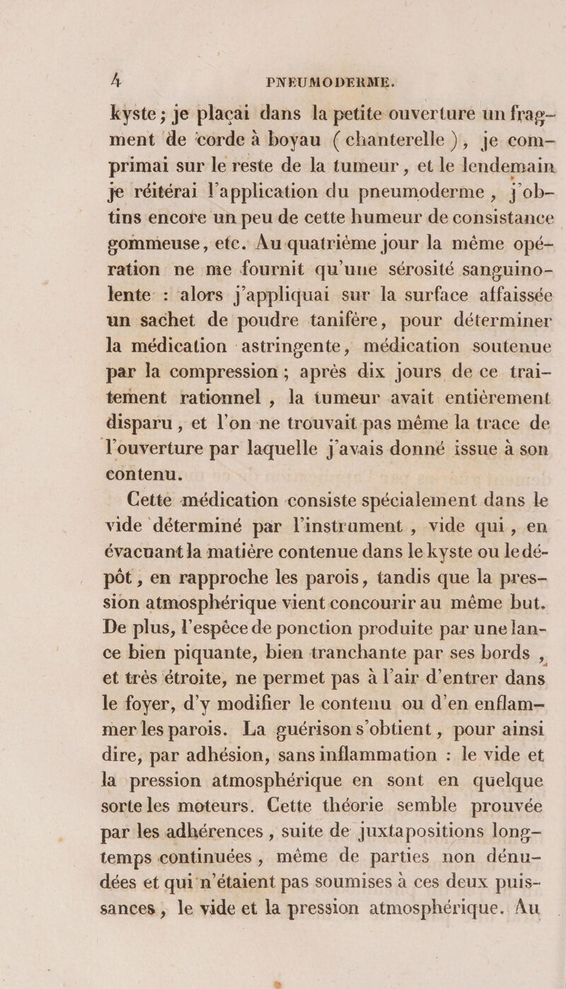 kyste ; je plaçai dans la petite ouverture un frag¬ ment de corde à boyau ( chanterelle ), je com¬ primai sur le reste de la tumeur, et le lendemain je réitérai l’application du pneumoderme , j ob¬ tins encore un peu de cette humeur de consistance gommeuse, etc. Au quatrième jour la même opé¬ ration ne me fournit qu’une sérosité sanguino¬ lente : alors j’appliquai sur la surface affaissée un sachet de poudre tanifère, pour déterminer la médication astringente, médication soutenue par la compression ; après dix jours de ce trai¬ tement rationnel , la tumeur avait entièrement disparu , et l’on ne trouvait pas même la trace de l’ouverture par laquelle j’avais donné issue à son contenu. Cette médication consiste spécialement dans le vide déterminé par l’instrument , vide qui , en évacuant la matière contenue dans le kyste ou le dé¬ pôt , en rapproche les parois, tandis que la pres¬ sion atmosphérique vient concourir au même but. De plus, l’espèce de ponction produite par une lan¬ ce bien piquante, bien tranchante par ses bords , et très étroite, ne permet pas à l’air d’entrer dans le foyer, d’y modifier le contenu ou d’en enflam¬ mer les parois. La guérison s’obtient, pour ainsi dire, par adhésion, sans inflammation : le vide et la pression atmosphérique en sont en quelque sorte les moteurs. Cette théorie semble prouvée par les adhérences , suite de juxtapositions long¬ temps continuées , même de parties non dénu¬ dées et qui n’étaient pas soumises à ces deux puis¬ sances, le vide et la pression atmosphérique. Au