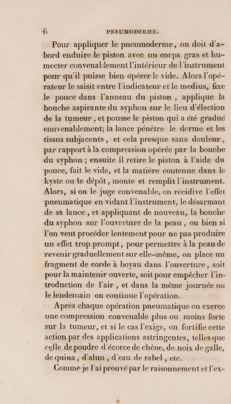 Pour appliquer le pneumoderme, on doit d’a¬ bord enduire le piston avec un corps gras et hu¬ mecter convenablement l’intérieur de l'instrument pour qu’il puisse bien opérer le vide. Alors l’opé¬ rateur le saisit entre l’indicateur et le médius, fixe le pouce dans Panneau du piston , applique la bouche aspirante du syphon sur le lieu d’élection de la tumeur, et pousse le piston qui a été gradué convenablement; la lance pénètre le derme et les tissus suhjacents , et cela presque sans douleur , par rapport à la compression opérée par la bouche du syphon ; ensuite il retire le piston à l’aide du pouce, fait le vide, et la matière contenue dans le kyste ou le dépôt, monte et remplit l’instrument. Alors, si on le juge convenable, on récidive l’effet pneumatique en vidant l’instrument, le désarmant de sa lance , et appliquant de nouveau, la bouche du syphon sur l’ouverture de la peau , ou bien si l’on veut procéder lentement pour ne pas produire un effet trop prompt, pour permettre à la peau de revenir graduellement sur elle-même, on place un fragment de corde à boyau dans l’ouverture, soit pour la maintenir ouverte, soit pour empêcher Fin- troduction de l’air , et dans la même journée ou le lendemain on continue l’opération. Après chaque opération pneumatique on exerce une compression convenable plus ou moins forte sur la tumeur, et si le cas l’exige, on fortifie cette action par des applications astringentes, telles que cçlle de poudre d’écorce de chêne, de noix de galle, de quina, d’alun , d’eau de rabel, etc. Comme je Fai prouvé par le raisonnement et Fex-