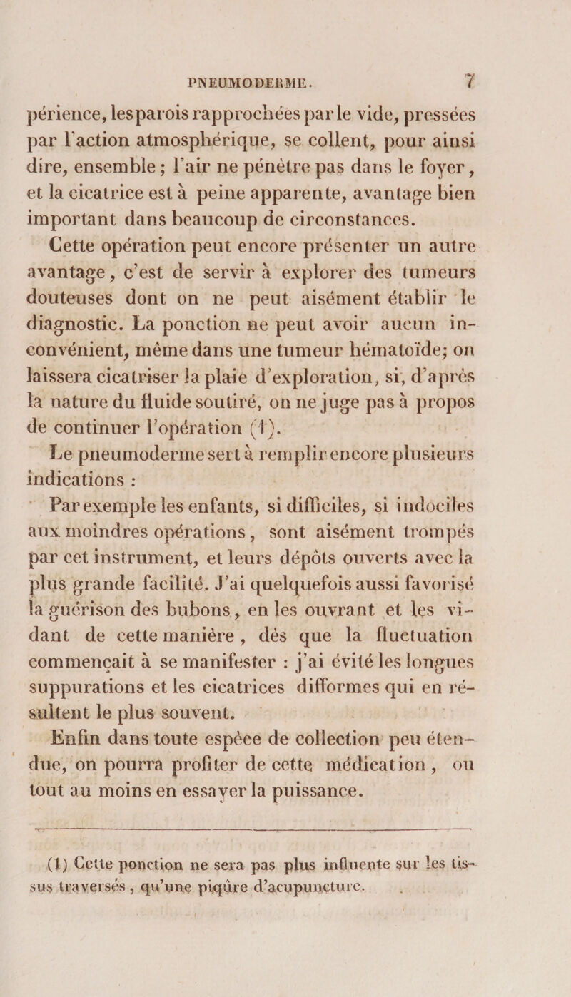 périence, les parois rapprochées parle vide, pressées par l’action atmosphérique, se collent, pour ainsi dire, ensemble ; l’air ne pénètre pas dans le foyer, et la cicatrice est à peine apparente, avantage bien important dans beaucoup de circonstances. Cette opération peut encore présenter un autre avantage, c’est de servir à explorer des tumeurs douteuses dont on ne peut aisément établir le diagnostic. La ponction ne peut avoir aucun in¬ convénient, même dans une tumeur hématoïde; on laissera cicatriser la plaie d exploration, si, d’après la nature du fluide soutiré, on ne juge pas à propos de continuer l’opération (i). Le pneumodermesert à remplir encore plusieurs indications : Par exemple les enfants, si difficiles, si indociles aux moindres opérations, sont aisément trompés par cet instrument, et leurs dépôts ouverts avec la plus grande facilité. J’ai quelquefois aussi favorisé la guérison des bubons, en les ouvrant et les vi¬ dant de cette manière, dès que la fluctuation commençait à se manifester : i’ai évité les longues suppurations et les cicatrices difformes qui en ré¬ sultent le plus souvent. Enfin dans toute espèce de collection peu éten¬ due, on pourra profiter de cette médication , ou tout au moins en essayer la puissance. (1) Cette ponction ne sera pas plus influente sur les tis¬ sus traversés , qu’une piqûre d’acupuncture. . . ( l