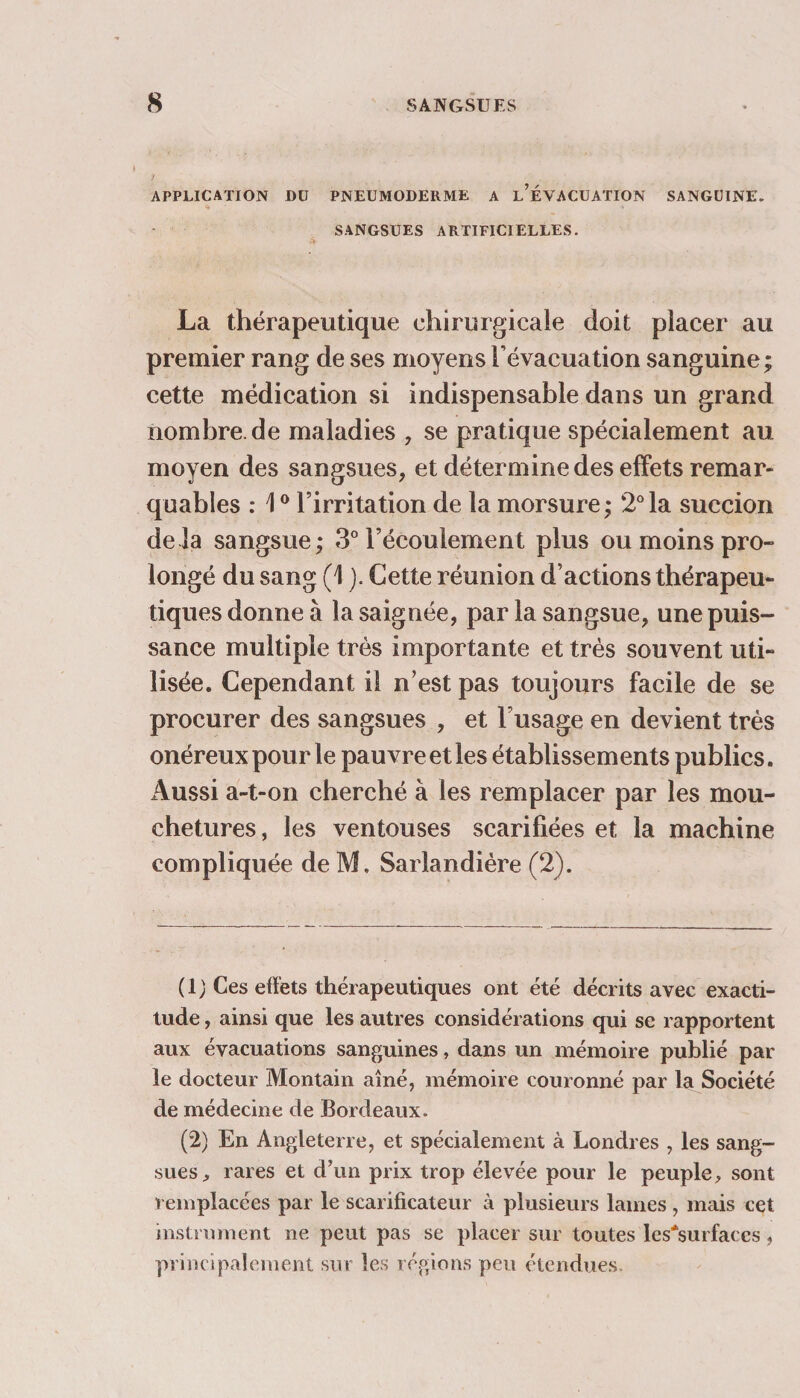 APPLICATION DU PNEUMODERME A l’ÉVACUATION SANGUINE. SANGSUES ARTIFICIELLES. La thérapeutique chirurgicale doit placer au premier rang de ses moyens l’évacuation sanguine ; cette médication si indispensable dans un grand nombre.de maladies , se pratique spécialement au moyen des sangsues, et détermine des effets remar¬ quables : 10 l’irritation de la morsure,* 2°la succion de là sangsue; 3° l’écoulement plus ou moins pro¬ longé du sang (1 ). Cette réunion d’actions thérapeu¬ tiques donne à la saignée, par la sangsue, une puis¬ sance multiple très importante et très souvent uti¬ lisée. Cependant il n’est pas toujours facile de se procurer des sangsues , et l’usage en devient très onéreux pour le pauvre et les établissements publics. Aussi a-t-on cherché à les remplacer par les mou¬ chetures, les ventouses scarifiées et la machine compliquée de M. Sarlandière (2). ( 1 ) Ces effets thérapeutiques ont été décrits avec exacti¬ tude , ainsi que les autres considérations qui se rapportent aux évacuations sanguines, dans un mémoire publié par le docteur Montain aîné, mémoire couronné par la Société de médecine de Bordeaux. (2) En Angleterre, et spécialement à Londres , les sang¬ sues, rares et d’un prix trop élevée pour le peuple, sont remplacées par le scarificateur à plusieurs lames , mais cet instrument ne peut pas se placer sur toutes les*surfaccs, principalement sur les régions peu étendues.