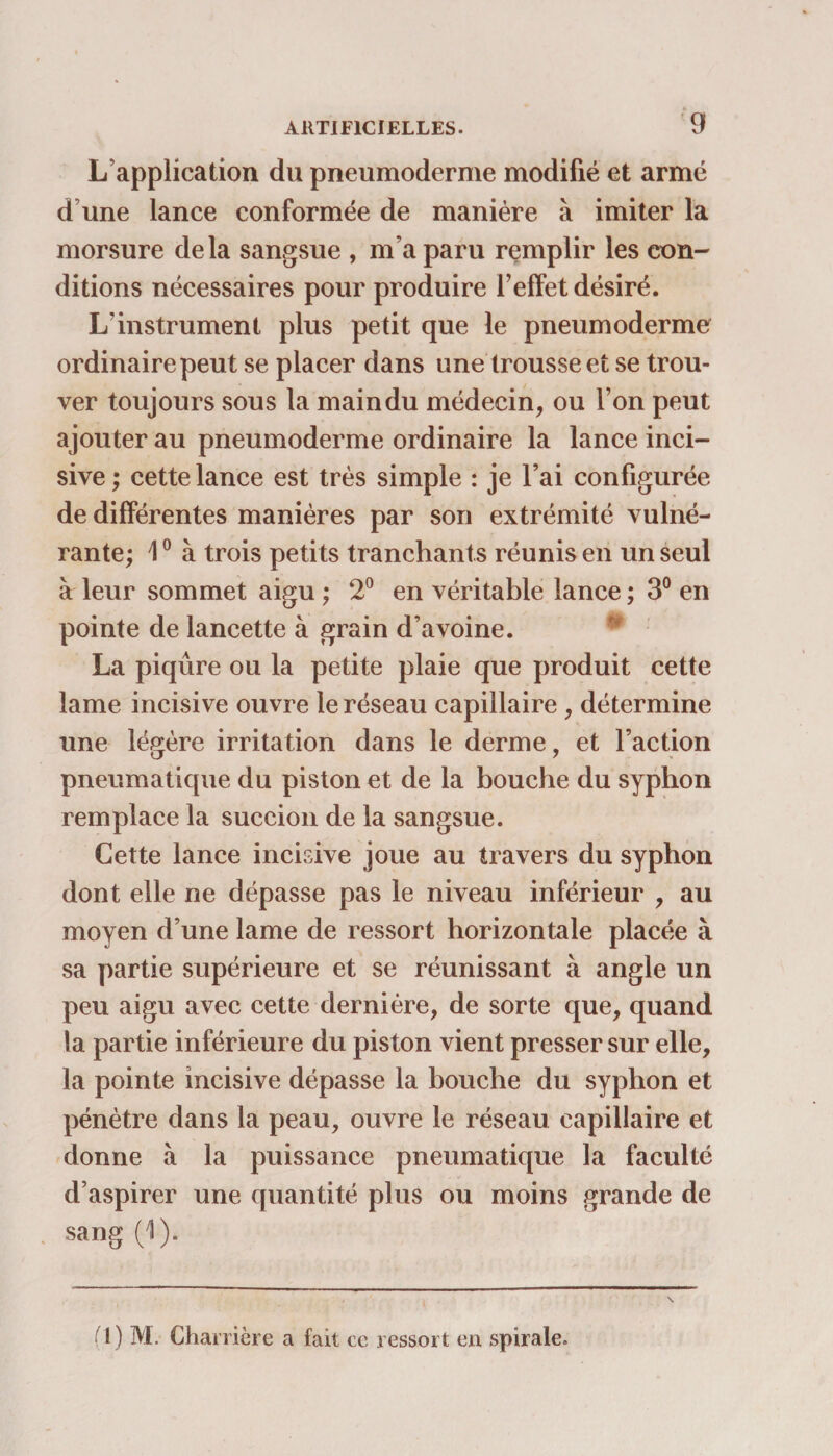 L’application du pneumoderme modifié et armé d’une lance conformée de manière à imiter la morsure delà sangsue , m’a paru remplir les con¬ ditions nécessaires pour produire l’effet désiré. L’instrument plus petit que le pneumoderme ordinaire peut se placer dans une trousse et se trou¬ ver toujours sous la main du médecin, ou l’on peut ajouter au pneumoderme ordinaire la lance inci¬ sive ; cette lance est très simple : je l’ai configurée de différentes manières par son extrémité vulné- rante; \0 à trois petits tranchants réunis en un seul à leur sommet aigu ; 2° en véritable lance ; 3° en pointe de lancette à grain d’avoine. La piqûre ou la petite plaie que produit cette lame incisive ouvre le réseau capillaire, détermine une légère irritation dans le derme, et l’action pneumatique du piston et de la bouche du syphon remplace la succion de la sangsue. Cette lance incisive joue au travers du syphon dont elle ne dépasse pas le niveau inférieur , au moyen d’une lame de ressort horizontale placée à sa partie supérieure et se réunissant à angle un peu aigu avec cette dernière, de sorte que, quand la partie inférieure du piston vient presser sur elle, la pointe incisive dépasse la bouche du syphon et pénètre dans la peau, ouvre le réseau capillaire et donne à la puissance pneumatique la faculté d’aspirer une quantité plus ou moins grande de sang (1). (1) M. Charrière a fait cc ressort en spirale.