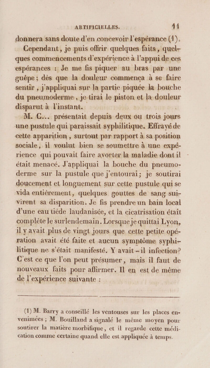 donnera sans doute d’en concevoir l’espérance (1 ). Cependant, je puis offrir quelques faits, quel¬ ques commencements d’expérience à l’appui de ces espérances : Je me fis piquer au bras par une guêpe ; dès que la douleur commença à se faire sentir , j’appliquai sur la partie piquée la bouche du pneumoderme , je tirai le piston et douleur disparut à l’instant. M. C... présentait depuis deux ou trois jours une pustule qui paraissait syphilitique. Effrayé de cette apparition , surtout par rapport à sa position sociale, il voulut bien se soumettre à une expé¬ rience qui pouvait faire avorter la maladie dont il * était menacé. J’appliquai la bouche du pneumo¬ derme sur la pustule que j’entourai; je soutirai doucement et longuement sur cette pustule qui se vida entièrement , quelques gouttes de sang sui¬ virent sa disparition. Je fis prendre un bain local d’une eau tiède laudanisée, et îa cicatrisation était complète le surlendemain. Lorsque je quittai Lyon, il y avait plus de vingt jours que cette petite opé¬ ration avait été faite et aucun symptôme syphi¬ litique ne s’était manifesté. Y avait- il infection? C est ce que l’on peut présumer, mais il faut de nouveaux faits pour affirmer. 11 en est de même de l’expérience suivante : (1) M. Barry a conseillé les ventouses sur les places en» venimées ; M. Bouillaud a signalé le même moyen pour soutirer la matière morbifique, et il regarde cette médi¬ cation comme certaine quand elle est appliquée à temps.