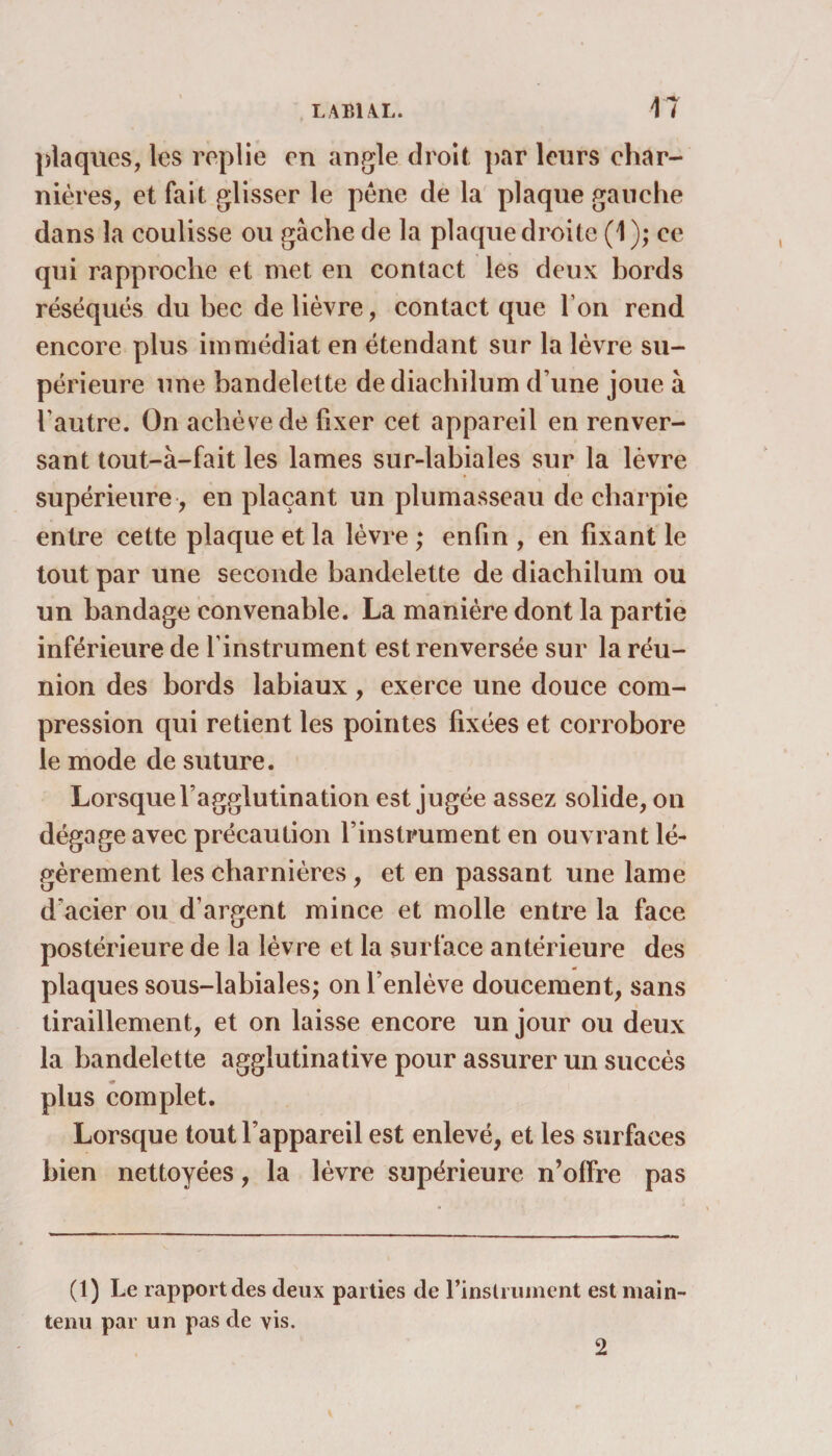 plaques, les replie en angle droit par leurs char¬ nières, et fait glisser le pêne de la plaque gauche dans la coulisse ou gâche de la plaque droite (1 ); ce qui rapproche et met en contact les deux bords réséqués du bec de lièvre, contact que I on rend encore plus immédiat en étendant sur la lèvre su¬ périeure une bandelette dediachilum d une joue à h autre. On achève de fixer cet appareil en renver¬ sant tout-à-fait les lames sur-labiales sur la lèvre supérieure, en plaçant un plumasseau de charpie entre cette plaque et la lèvre ; enfin , en fixant le tout par une seconde bandelette de diachilum ou un bandage convenable. La manière dont la partie inférieure de l’instrument est renversée sur la réu¬ nion des bords labiaux, exerce une douce com¬ pression qui retient les pointes fixées et corrobore le mode de suture. Lorsque l’agglutination est jugée assez solide, on dégage avec précaution l’instrument en ouvrant lé¬ gèrement les charnières, et en passant une lame d’acier ou d’argent mince et molle entre la face postérieure de la lèvre et la surface antérieure des plaques sous-labiales; on l’enlève doucement, sans tiraillement, et on laisse encore un jour ou deux la bandelette agglutinative pour assurer un succès plus complet. Lorsque tout l’appareil est enlevé, et les surfaces bien nettoyées, la lèvre supérieure n’offre pas (1) Le rapport des deux parties de l’instrument est main¬ tenu par un pas de vis. 2
