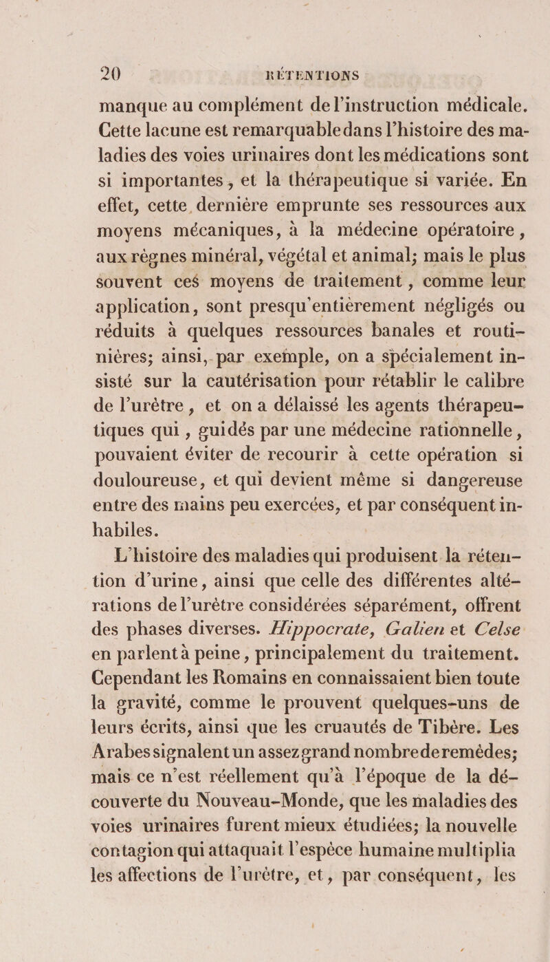 manque au complément de l’instruction médicale. Cette lacune est remarquable dans l’histoire des ma¬ ladies des voies urinaires dont les médications sont si importantes, et la thérapeutique si variée. En effet, cette dernière emprunte ses ressources aux moyens mécaniques, à la médecine opératoire, aux règnes minéral, végétal et animal; mais le plus souvent ces moyens de traitement, comme leur application, sont presqu’entièrement négligés ou réduits à quelques ressources banales et routi¬ nières; ainsi, par exemple, on a spécialement in¬ sisté sur la cautérisation pour rétablir le calibre de l’urètre , et on a délaissé les agents thérapeu¬ tiques qui, guidés par une médecine rationnelle, pouvaient éviter de recourir à cette opération si douloureuse, et qui devient même si dangereuse entre des mains peu exercées, et par conséquent in¬ habiles. L’histoire des maladies qui produisent la réten¬ tion d’urine, ainsi que celle des différentes alté¬ rations de l’urètre considérées séparément, offrent des phases diverses. Hippocrate, Galien et Celse en parlent à peine, principalement du traitement. Cependant les Romains en connaissaient bien toute la gravité, comme le prouvent quelques-uns de leurs écrits, ainsi que les cruautés de Tibère. Les Arabes signalent un assez grand nombre de remèdes; mais ce n’est réellement qu’à l’époque de la dé¬ couverte du Nouveau-Monde, que les maladies des voies urinaires furent mieux étudiées; la nouvelle contagion qui attaquait l’espèce humaine multiplia les affections de l’urètre, et, par conséquent, les