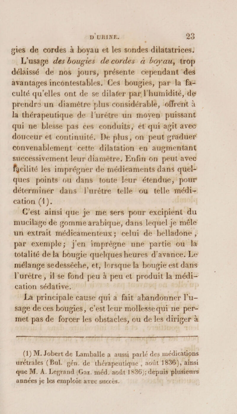 /ries de cordes à l>ovau et les sondes dilatatrices. 0 L’usage des bougies de cordes à boyau, trop délaissé de nos jours, présente cependant des avantages incontestables. Les bougies, par la fa¬ culté qu’elles ont rie, se dilater par.l'humidité, de prendra un diamètre plus considérable, offrent à la thérapeutique de l u r étro un moyen puissant qui ne blesse pas ces conduits, et qui agit avec douceur et continuité. De plus, on peut graduer convenablement cette dilatation en augmentant successivement leur diamètre. Enfin on peut avec facilité les imprégner rie médicaments dans quel¬ ques points ou dans toute leur étendue, pour déterminer dans I urètre telle ou telle médi¬ cation (1 ). C’est ainsi que je me sers pour excipient du mucilage de gomme arabique, dans lequel je mêle un extrait médicamenteux; celui de belladone, par exemple; j’en imprègne une partie ou la totalité delà bougie quelques heures d’avance. Le mélange se dessèche, et, lorsque la bougie est dans l'urètre, il se fond peu à peu et produit la médi¬ cation sédative. La principale cause qui a fait abandonner l’u¬ sage deces bougies, c’est leur mollesse qui ne per¬ met pas de forcer les obstacles, ou de les diriger à (1) M. Jobert de Limballe a aussi parlé des médications urétrales (Bul. gén. de thérapeutique , août 1836), ainsi que M. A. Lejjranr] Gaz méd. août 1 S36;; depuis plusieurs années je les emploie avec succès.