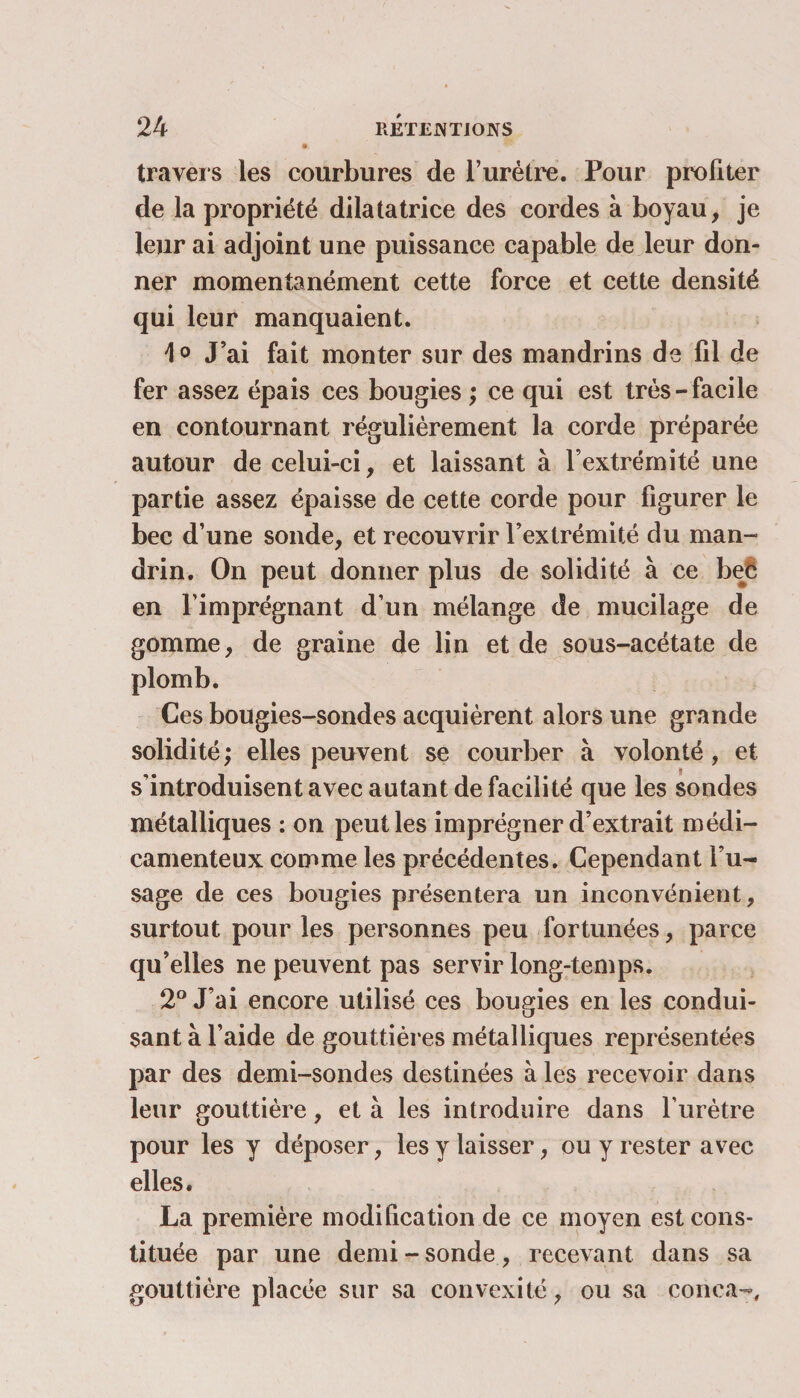 travers les courbures de l’urètre. Pour profiter de la propriété dilatatrice des cordes à boyau, je leur ai adjoint une puissance capable de leur don¬ ner momentanément cette force et cette densité qui leur manquaient. \0 J’ai fait monter sur des mandrins de fil de fer assez épais ces bougies ; ce qui est très-facile en contournant régulièrement la corde préparée autour de celui-ci, et laissant à l’extrémité une partie assez épaisse de cette corde pour figurer le bec d’une sonde, et recouvrir l’extrémité du man¬ drin. On peut donner plus de solidité à ce bec en l’imprégnant d’un mélange de mucilage de gomme, de graine de lin et de sous-acétate de plomb. Ces bougies-sondes acquièrent alors une grande solidité; elles peuvent se courber à volonté, et s’introduisent avec autant de facilité que les sondes métalliques : on peut les imprégner d’extrait médi¬ camenteux comme les précédentes. Cependant l’u¬ sage de ces bougies présentera un inconvénient, surtout pour les personnes peu fortunées, parce qu’elles ne peuvent pas servir long-temps. 2° J’ai encore utilisé ces bougies en les condui¬ sant à l’aide de gouttières métalliques représentées par des demi-sondes destinées à les recevoir dans leur gouttière, et à les introduire dans l’urètre pour les y déposer, les y laisser, ou y rester avec elles. La première modification de ce moyen est cons¬ tituée par une demi - sonde, recevant dans sa gouttière placée sur sa convexité, ou sa conca-.
