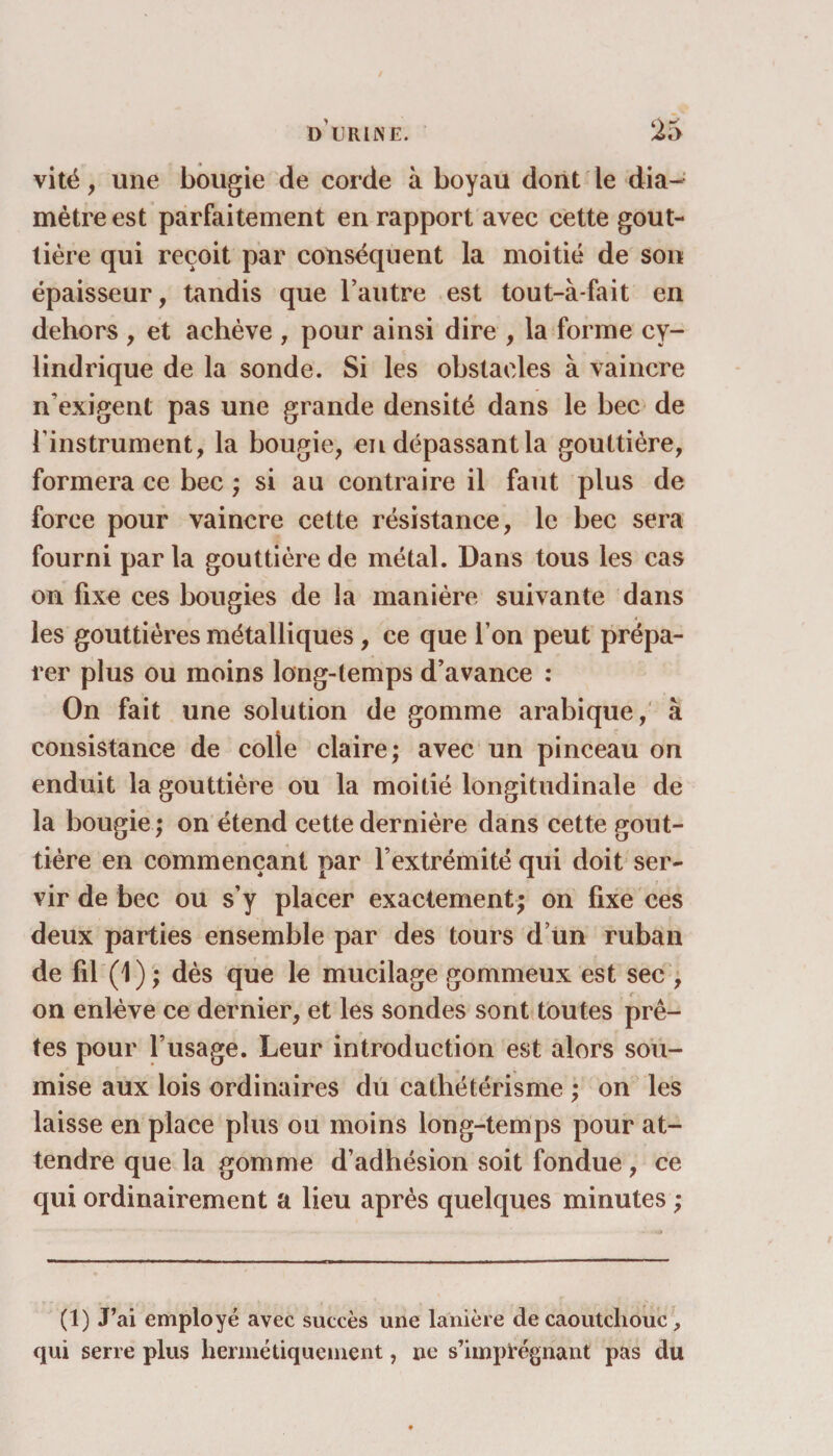 vité, une bougie de corde à boyau dont le dia¬ mètre est parfaitement en rapport avec cette gout¬ tière qui reçoit par conséquent la moitié de son épaisseur, tandis que l’autre est tout-àfait en dehors , et achève , pour ainsi dire , la forme cy¬ lindrique de la sonde. Si les obstacles à vaincre n’exigent pas une grande densité dans le bec de l’instrument, la bougie, en dépassant la gouttière, formera ce bec ; si au contraire il faut plus de force pour vaincre cette résistance, le bec sera fourni par la gouttière de métal. Dans tous les cas on fixe ces bougies de la manière suivante dans les gouttières métalliques, ce que l’on peut prépa¬ rer plus ou moins long-temps d’avance : On fait une solution de gomme arabique, à consistance de colle claire; avec un pinceau on enduit la gouttière ou la moitié longitudinale de la bougie ; on étend cette dernière dans cette gout¬ tière en commençant par l’extrémité qui doit ser¬ vir de bec ou s’y placer exactement; on fixe ces deux parties ensemble par des tours d’un ruban de fil (1) ; dès que le mucilage gommeux est sec , on enlève ce dernier, et les sondes sont toutes prê¬ tes pour l’usage. Leur introduction est alors sou¬ mise aux lois ordinaires du cathétérisme ; on les laisse en place plus ou moins long-temps pour at¬ tendre que la gomme d’adhésion soit fondue, ce qui ordinairement a lieu après quelques minutes ; (1) J’ai employé avec succès une lanière de caoutchouc, qui serre plus hermétiquement, ne s’imprégnant pas du