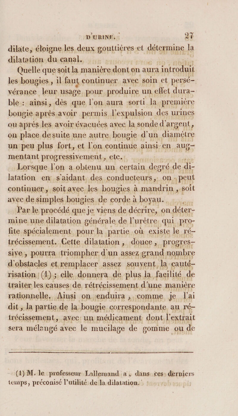 dilate, éloigne les deux gouttières et détermine la dilatation du canal. Quelle que soit la manière dont on aura introduit les bougies , il faut continuer avec soin et persé¬ vérance leur usage pour produire un effet dura¬ ble : ainsi, dès que l'on aura sorti la première bougie après avoir permis l’expulsion des urines ou après les avoir évacuées avec la sonde d’argent , on place de suite une autre bougie d’un diamètre un peu plus fort, et l’on continue ainsi en aug¬ mentant progressivement, etc. Lorsque l’on a obtenu un certain degré de di¬ latation en s’aidant des conducteurs, on peut continuer, soit avec les bougies à mandrin, soit avec de simples bougies de corde à boyau. Par le procédé que je viens de décrire, on déter¬ mine une dilatation générale de l’urètre qui pro¬ fite spécialement pour la partie où existe le ré¬ trécissement. Cette dilatation , douce , progres¬ sive , pourra triompher d’un assez grand nombre d’obstacles et remplacer assez souvent la cauté¬ risation (1) ; elle donnera de plus la facilité de traiter les causes de rétrécissement d'une manière rationnelle. Ainsi on enduira, comme je l’ai dit, la partie de la bougie correspondante au ré¬ trécissement, avec un médicament dont F extrait sera mélangé avec le mucilage de gomme ou de (1) M. le professeur Lallemand a, dans ces derniers temps, préconisé Futilité de la dilatation.