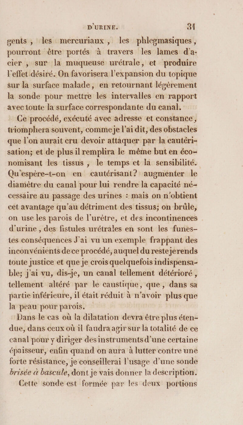 gents , les mercuriaux , les phlcgmasiques, pourront être portés à travers les lames d a- cier , sur la muqueuse urétrale, et produire l’effet désiré. On favorisera l’expansion du topique sur la surface malade, en retournant légèrement la sonde pour mettre les intervalles en rapport avec toute la surface correspondante du canal. Ce procédé, exécuté avec adresse et constance, triomphera souvent, comme je l’ai dit, des obstacles que l’on aurait cru devoir attaquer par la cautéri¬ sation; et de plus il remplira le même but en éco¬ nomisant les tissus , le temps et la sensibilité. Qu’espère-t-on en cautérisant? augmenter le diamètre du canal pour lui rendre la capacité né¬ cessaire au passage des urines : mais on n'obtient cet avantage qu’au détriment des tissus; on brûle, on use les parois de l’urètre, et des incontinences d’urine, des fistules urétrales en sont les funes¬ tes conséquences J’ai vu un exemple frappant des inconvénients de ce procédé, auquel du reste je rends toute justice et que je crois quelquefois indispensa¬ ble; j’ai vu, dis-je, un canal tellement détérioré, tellement altéré par le caustique, que, dans sa partie inférieure, il était réduit à n’avoir plus que la peau pour parois. Dans le cas où la dilatation devra être plus éten¬ due, dans ceux où il faudra agir sur la totalité de ce canal pour y diriger des instruments d’une certaine épaisseur, enfin quand on aura à lutter contre une forte résistance, je conseillerai l’usage d’une sonde brisée à bascule, dont je vais donner la description. Celte sonde est formée par ies deux portions