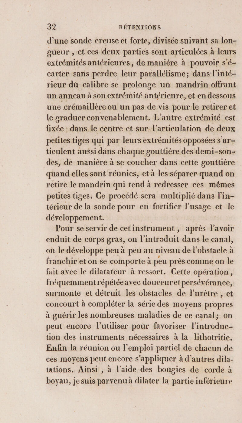 d’une sonde creuse et forte, divisée suivant sa lon¬ gueur , et ces deux parties sont articulées à leurs extrémités antérieures, de manière à pouvoir s’é¬ carter sans perdre leur parallélisme; dans l’inté¬ rieur dü calibre se prolonge un mandrin offrant un anneau à son extrémité antérieure, et en dessous une crémaillère ou un pas de vis pour le retirer et le graduer convenablement. L’autre extrémité est fixée dans le centre et sur l’articulation de deux petites tiges qui par leurs extrémités opposées s’ar¬ ticulent aussi dans chaque gouttière des demi-son¬ des, de manière à se coucher dans cette gouttière quand elles sont réunies, et à les séparer quand on retire le mandrin qui tend à redresser ces mêmes petites tiges. Ce procédé sera multiplié dans l'in¬ térieur de la sonde pour en fortifier l’usage et le développement. Pour se servir de cet instrument, après l’avoir enduit de corps gras, on l’introduit dans le canal, on le développe peu à peu au niveau de l’obstacle à franchir et on se comporte à peu près comme on le fait avec le dilatateur à ressort. Cette opération, fréquemment répétée avec douceur et persévérance, surmonte et détruit les obstacles de l’urètre , et concourt à compléter la série des moyens propres à guérir les nombreuses maladies de ce canal; on peut encore l’utiliser pour favoriser l’introduc¬ tion des instruments nécessaires à la lilhotritie. Enfin la réunion ou l’emploi partiel de chacun de ces moyens peut encore s’appliquer à d’autres dila¬ tations. Ainsi , à l’aide des bougies de corde à boyau, je suis parvenu à dilater la partie inférieure /