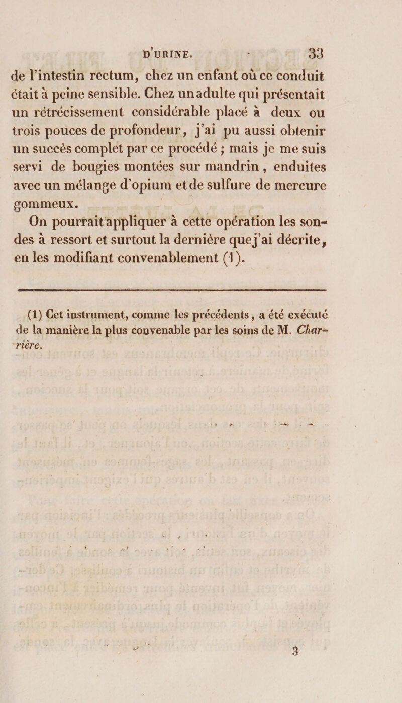 de l’intestin rectum, chez un enfant où ce conduit était à peine sensible. Chez un adulte qui présentait un rétrécissement considérable placé à deux ou trois pouces de profondeur, j’ai pu aussi obtenir un succès complet par ce procédé ; mais je me suis servi de bougies montées sur mandrin, enduites avec un mélange d’opium et de sulfure de mercure gommeux. On pourrait appliquer à cette opération les son¬ des à ressort et surtout la dernière quej’ai décrite, en les modifiant convenablement (1). (1) Cet instrument, comme les précédents, a été exécuté de la manière la plus convenable par les soins de M. Char¬ riere.