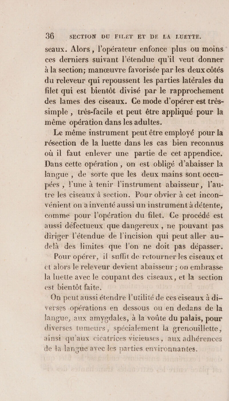 seaux. Alors, l’opérateur enfonce plus ou moins ces derniers suivant T étendue qu’il veut donner à la section; manœuvre favorisée par les deux côtés du releveur qui repoussent les parties latérales du fdet qui est bientôt divisé par le rapprochement des lames des ciseaux. Ce mode d’opérer est très- simple , très-facile et peut être appliqué pour la même opération dans les adultes. Le même instrument peut être employé pour la résection de la luette dans les cas bien reconnus où il faut enlever une partie de cet appendice. Dans cette opération , on est obligé d’abaisser la langue , de sorte que les deux mains sont occu¬ pées , l’une à tenir l’instrument abaisseur, l’au¬ tre les ciseaux à section. Pour obvier à cet incon¬ vénient on a inventé aussi un instrument à détente, comme pour l’opération du filet. Ce procédé est aussi défectueux que dangereux , ne pouvant pas diriger rétendue de l’incision qui peut aller au- delà des limites que l’on ne doit pas dépasser. Pour opérer, il suffit de retourner les ciseaux et et alors le releveur devient abaisseur ; on embrasse la luette avec le coupant des ciseaux, et la section est bientôt faite. On peut aussi étendre l’utilité de ces ciseaux à di¬ verses opérations en dessous ou en dedans de la langue, aux amygdales, à la voûte du palais, pour diverses tumeurs, spécialement la grenouiîlette, ainsi qu’aux cicatrices vicieuses, aux adhérences de la langue avec les parties, environnantes.