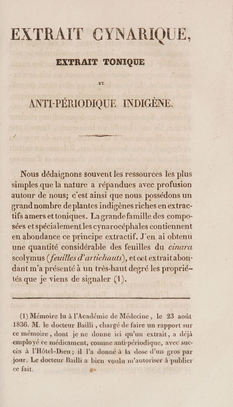 EXTRAIT CYNARIQUE, EXTRAIT TONIQUE ET ANTI-PÉRIODIQUE INDIGÈNE. Nous dédaignons souvent les ressources les plus simples que la nature a répandues avec profusion autour de nous; c’est ainsi que nous possédons un grand nombre déplantés indigènes riches en extrac¬ tifs amers et toniques. La grande famille des compo¬ sées et spécialement les cynarocéphales contiennent en abondance ce principe extractif. J'en ai obtenu une quantité considérable des feuilles du cinara scolymus (feuilles d’artichauts), etœt extrait abon- dant m’a présenté à un très-haut degré les proprié¬ tés que je viens de signaler (1). (1) Mémoire lu à l’Académie de Médecine , le 23 août 1836. M. le docteur Bailli, chargé de faire un rapport sur ce mémoire , dont je ne donne ici qu’un extrait, a déjà employé ce médicament, comme anti-périodique, avec suc¬ cès à l’Hôtel-Dieu ; il l’a donné à la dose d’un gros par jour. Le docteur Bailli a bien voulu m’autoriser à publier ce fait. y
