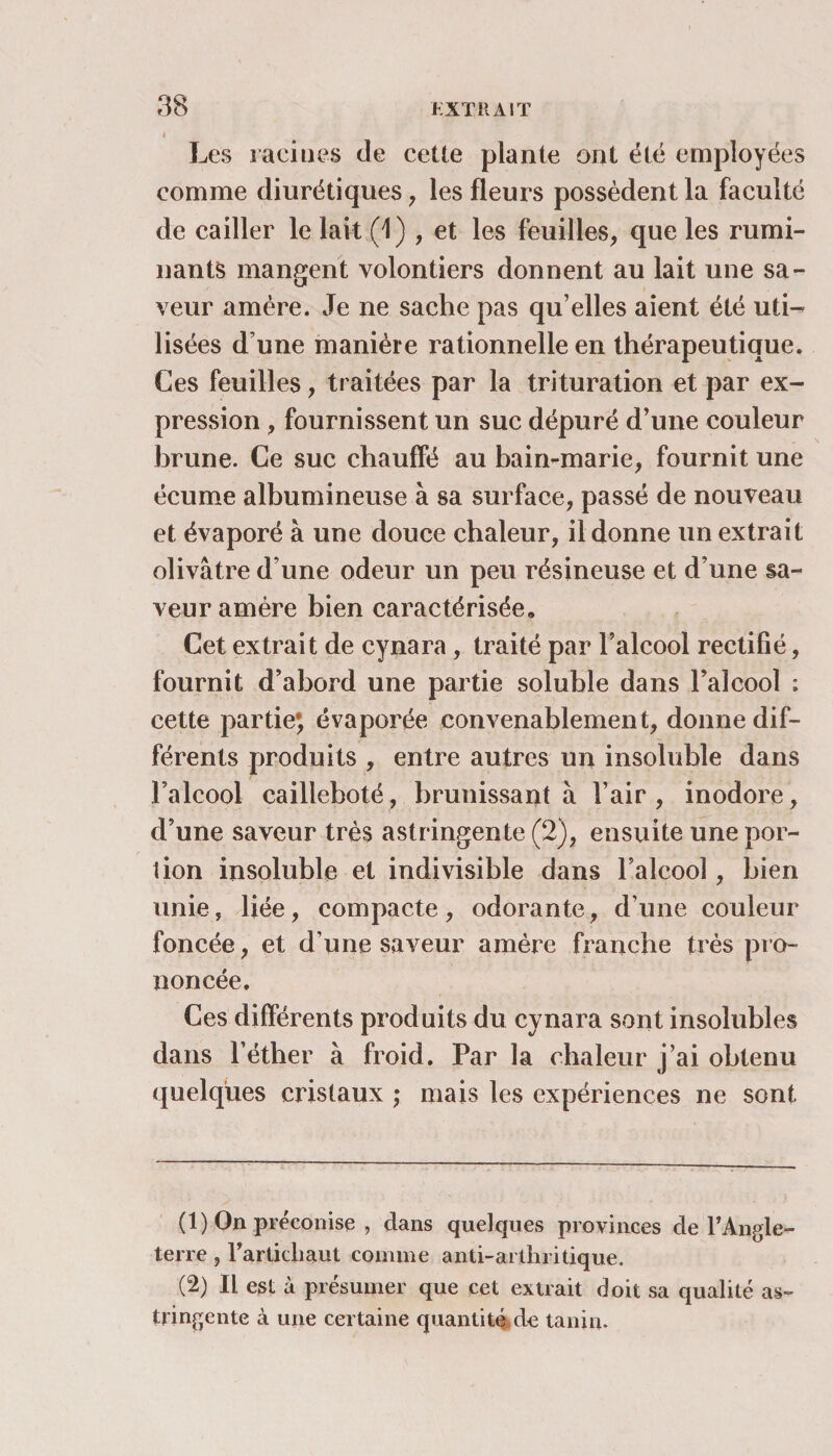 t Les racines de cette plante ont été employées comme diurétiques, les fleurs possèdent la faculté de cailler le lait (1) , et les feuilles, que les rumi¬ nants mangent volontiers donnent au lait une sa¬ veur amère. Je ne sache pas qu’elles aient été uti¬ lisées d une manière rationnelle en thérapeutique. Ces feuilles, traitées par la trituration et par ex¬ pression , fournissent un suc dépuré d’une couleur brune. Ce suc chauffé au bain-marie, fournit une écume albumineuse à sa surface, passé de nouveau et évaporé à une douce chaleur, il donne un extrait olivâtre d’une odeur un peu résineuse et d’une sa¬ veur amère bien caractérisée. Cet extrait de cynara, traité par l’alcool rectifié, fournit d’abord une partie soluble dans l’alcool ; cette partie; évaporée convenablement, donne dif¬ férents produits , entre autres un insoluble dans l’alcool cailleboté, brunissant à l’air, inodore, d’une saveur très astringente (2), ensuite une por¬ tion insoluble et indivisible dans l’alcool, bien unie, liée, compacte, odorante, d’une couleur foncée, et d’une saveur amère franche très pro¬ noncée. Ces différents produits du cynara sont insolubles dans l’éther à froid. Par la chaleur j’ai obtenu quelques cristaux ; mais les expériences ne sont (1) On préconise , dans quelques provinces de l’Angle¬ terre , l’articliaut comme anti-arthritique. (2) Il est à présumer que cet extrait doit sa qualité as¬ tringente à une certaine quantité de tanin.