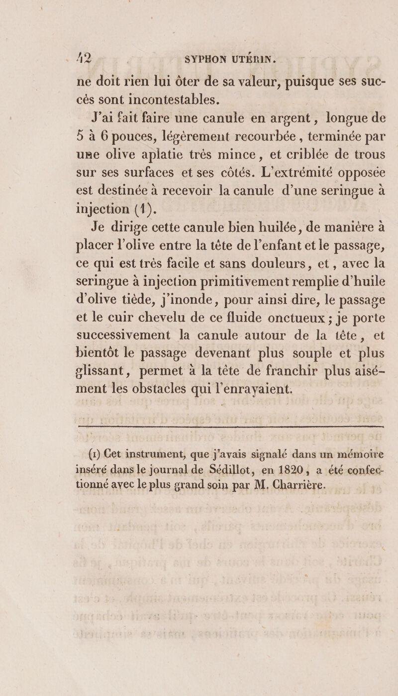 ne doit rien lui ôter de sa valeur, puisque ses suc¬ cès sont incontestables. J’ai fait faire une canule en argent, longue de 5 à 6 pouces, légèrement recourbée , terminée par une olive aplatie très mince, et criblée de trous sur ses surfaces et ses côtés. L’extrémité opposée est destinée à recevoir la canule d’une seringue à injection (1). Je dirige cette canule bien huilée, de manière à placer l’olive entre la tète de l’enfant et le passage, ce qui est très facile et sans douleurs, et, avec la seringue à injection primitivement remplie d’huile d’olive tiède, j’inonde, pour ainsi dire, le passage et le cuir chevelu de ce fluide onctueux ; je porte successivement la canule autour de la tête, et bientôt le passage devenant plus souple et plus glissant, permet à la tête de franchir plus aisé¬ ment les obstacles qui l’enrayaient. (i) Cet instrument, que payais signalé dans un mémoire inséré dans le journal de Sédillot, en 1820, a été confec¬ tionné avec le plus grand soin par M. Charrière.