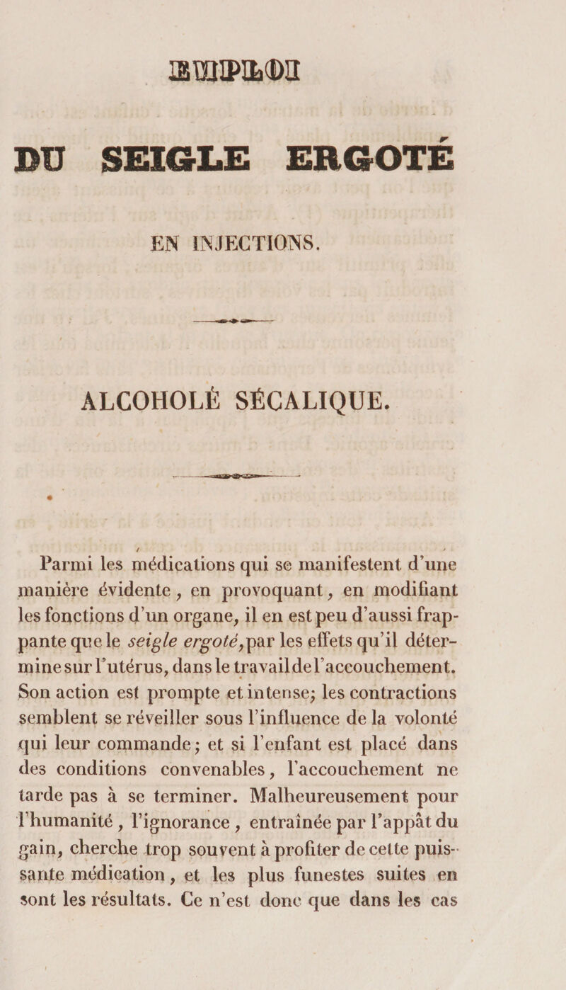 ismiPiLtDa BU SEIGLE ERGOTÉ EN INJECTIONS. ALCOHOLÈ SÉCALIQUE. Parmi les médications qui se manifestent d’une manière évidente, en provoquant, en modifiant les fonctions d’un organe, il en est peu d’aussi frap¬ pante que le seigle ergoté,par les effets qu’il déter¬ mine sur l’utérus, dans le travail de l’accouchement. Son action est prompte et intense; les contractions semblent se réveiller sous F influence de la volonté qui leur commande; et si F enfant est placé dans des conditions convenables, l’accouchement ne tarde pas à se terminer. Malheureusement pour l’humanité , l’ignorance , entraînée par l’appât du gain, cherche trop souvent à profiter de celte puis¬ sante médication, et les plus funestes suites en sont les résultats. Ce n’est donc que dans les cas i