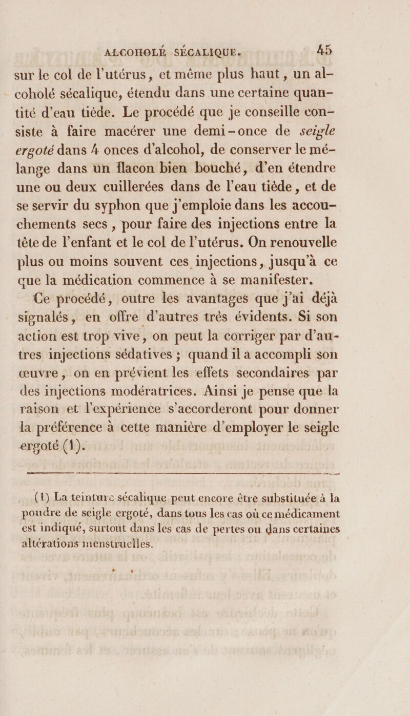 sur le col de l’utérus, et meme plus haut, un al- coholé sécalique, étendu dans une certaine quan¬ tité d’eau tiède. Le procédé que je conseille con¬ siste à faire macérer une demi-once de seigle ergoté dans 4 onces d’alcohol, de conserver le mé¬ lange dans Un flacon bien bouché, d’en étendre une ou deux cuillerées dans de l’eau tiède, et de se servir du syphon que j’emploie dans les accou¬ chements secs , pour faire des injections entre la tête de l’enfant et le col de l’utérus. On renouvelle plus ou moins souvent ces injections, jusqu’à ce que la médication commence à se manifester. Ce procédé, outre les avantages que j’ai déjà signalés, en offre d’autres très évidents. Si son action est trop vive, on peut la corriger par d’au¬ tres injections sédatives ; quand il a accompli son œuvre, on en prévient les effets secondaires par des injections modératrices. Ainsi je pense que la raison et l’expérience s’accorderont pour donner la préférence à cette manière d’employer le seigle ergoté (1). (1) La teinture sécalique peut encore être substituée à la poudre de seigle ergoté, dans tous les cas où ce médicament est indiqué, surtout dans les cas de pertes ou dans certaines altérations menstruelles.