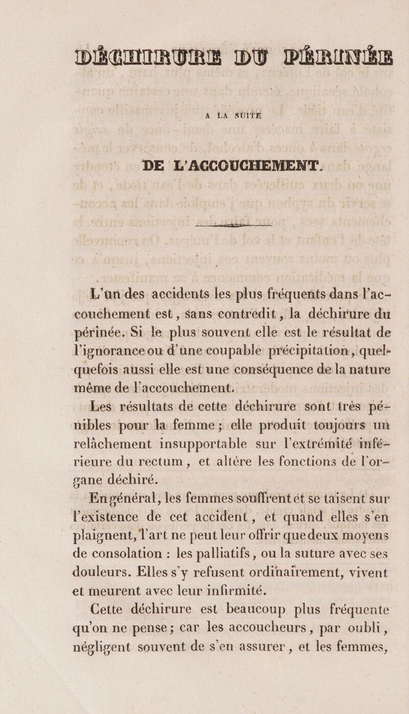 A LA SUITE BE L’ACCOUCHEMENT. L’tin des accidents les plus fréquents dans l’ac¬ couchement est, sans contredit, la déchirure du périnée. Si le plus souvent elle est le résultat de l’ignorance ou d’une coupable précipitation , quel¬ quefois aussi elle est une conséquence de la nature même de l’accouchement. Les résultats de cette déchirure sont très pé¬ nibles pour la femme ; elle produit toujours un relâchement insupportable sur F extrémité infé¬ rieure du rectum, et altère les fonctions de l’or¬ gane déchiré. En général, les femmes souffrent et se taisent sur l’existence de cet accident, et quand elles s’en plaignent,l’art ne peut leur olfrir que deux moyens de consolation : les palliatifs, ou la suture avec ses douleurs. Elles s’y refusent ordinairement, vivent et meurent avec leur infirmité. Cette déchirure est beaucoup plus fréquente qu’on ne pense; car les accoucheurs, par oubli, négligent souvent de s’en assurer, et les femmes,