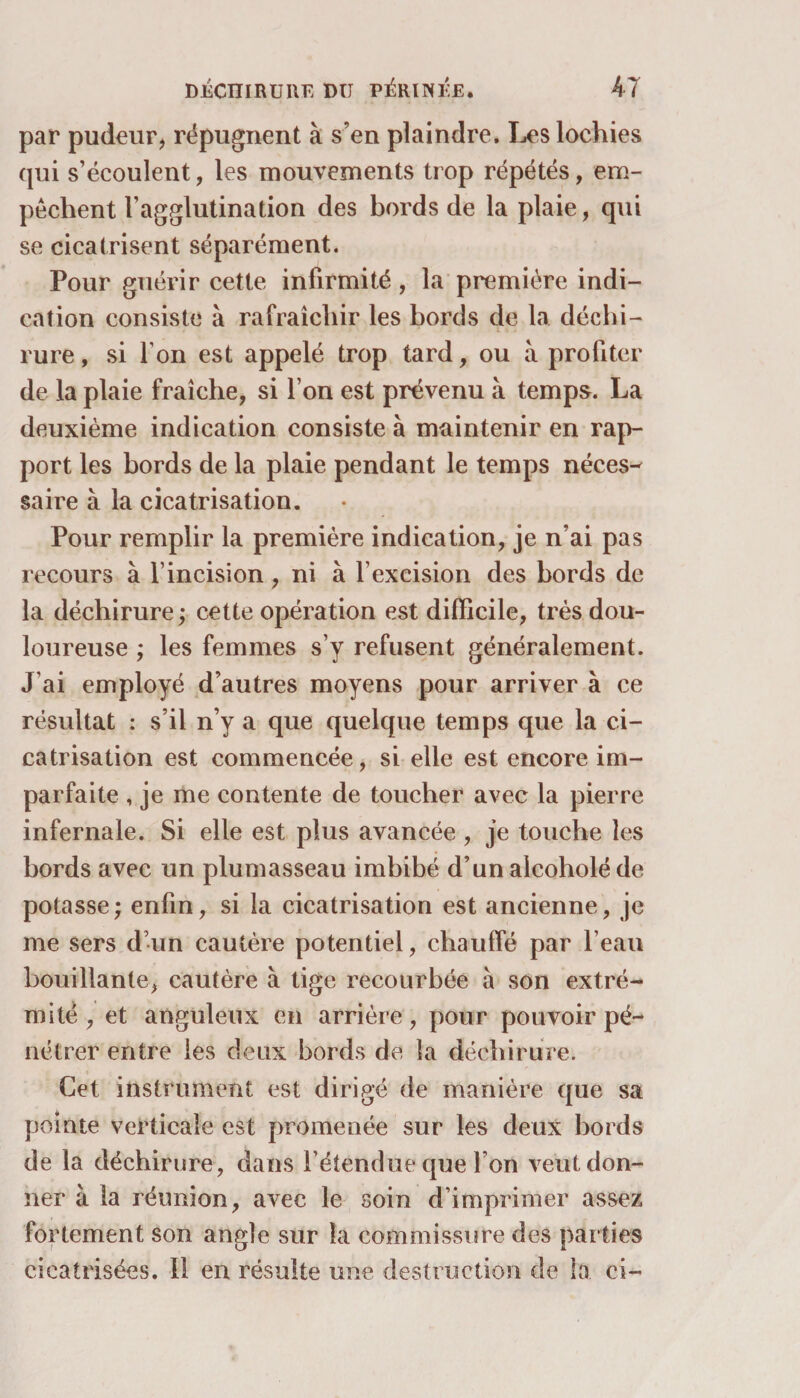 par pudeur, répugnent à s’en plaindre. Les lochies qui s’écoulent, les mouvements trop répétés, em¬ pêchent l’agglutination des bords de la plaie, qui se cicatrisent séparément. Pour guérir cette infirmité, la première indi¬ cation consiste à rafraîchir les bords de la déchi¬ rure , si I on est appelé trop tard, ou à profiter de la plaie fraîche, si l’on est prévenu à temps. La deuxième indication consiste à maintenir en rap¬ port les bords de la plaie pendant le temps néces¬ saire à la cicatrisation. Pour remplir la première indication, je n’ai pas recours à l’incision , ni à f excision des bords de la déchirure ; cette opération est difficile, très dou¬ loureuse ; les femmes s’y refusent généralement. J’ai employé d’autres moyens pour arriver à ce résultat : s’il n’y a que quelque temps que la ci¬ catrisation est commencée, si elle est encore im¬ parfaite , je me contente de toucher avec la pierre infernale. Si elle est plus avancée , je touche les bords avec un plumasseau imbibé d’unalcoholéde potasse ; enfin, si la cicatrisation est ancienne, je me sers d’un cautère potentiel, chauffé par l’eau bouillante, cautère à tige recourbée à son extré¬ mité , et anguleux en arrière, pour pouvoir pé¬ nétrer entre les deux bords de la déchirure. Cet instrument est dirigé de manière que sa pointe verticale est promenée sur les deux bords de la déchirure, dans l’étendue que l’on veut don¬ ner à la réunion, avec le soin d’imprimer assez fortement son angle sur la commissure des parties cicatrisées. Il en résulte une destruction de la ci-