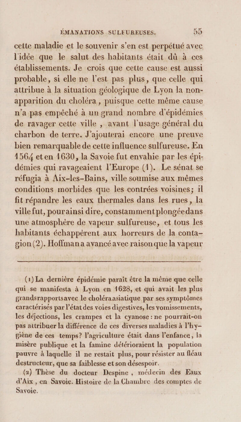 cette maladie et le souvenir s’en est perpétué avec l idée que le salut des habitants était dû à ces établissements. Je crois que cette cause est aussi probable, si elle ne l’est pas plus, que celle qui attribue à la situation géologique de Lyon la non- apparition du choléra, puisque cette même cause n’a pas empêché à un grand nombre d’épidémies de ravager cette ville , avant l’usage général du charbon de terre. J’ajouterai encore une preuve bien remarquable de cette influence sulfureuse. En 1564 et en 1630, la Savoie fut envahie par les épi¬ démies qui ravageaient l’Europe (1). Le sénat se réfugia à Aix-les-Bains, ville soumise aux mêmes conditions morbides que les contrées voisines; il fit répandre les eaux thermales dans les rues, la ville fut, pour ainsi dire, constamment plongée dans une atmosphère de vapeur sulfureuse, et tous les habitants échappèrent aux horreurs de la conta¬ gion (2). Hoffman a avancé avec raison que la vapeur (1) La dernière épidémie paraît être la même que celle qui se manifesta à Lyon en 1628, et qui avait les plus grandsrapportsavec le choléra asiatique par ses symptômes caractérisés par Tétât des voies digestives, les vomissements, les déjections, les crampes et la cyanose : ne pourrait-on pas attribuer la différence de ces diverses maladies à l’hy¬ giène de ces temps? l’agriculture était dans l’enfance, la misère publique et la famine détérioraient la population pauvre à laquelle il ne restait plus, pour résister au fléau destructeur, que sa faiblesse et son désespoir. (2) Thèse du docteur Despine , médecin des Eaux d’Aix , en Savoie. Histoire de la Chambre des comptes de Savoie.