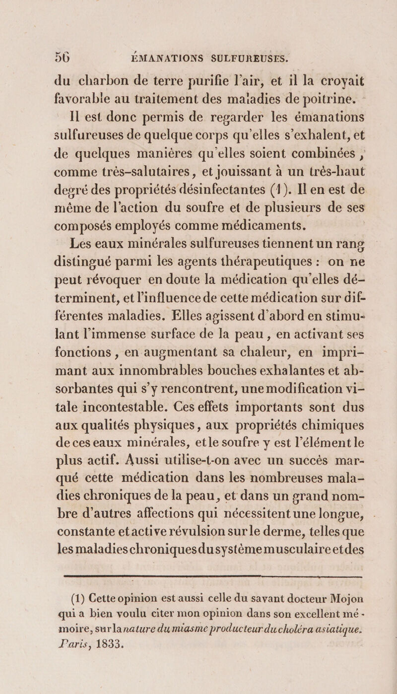 du charbon de terre purifie l’air, et il la croyait favorable au traitement des maladies de poitrine. Il est donc permis de regarder les émanations sulfureuses de quelque corps qu elles s’exhalent, et de quelques manières qu elles soient combinées / comme très-salutaires, et jouissant à un très-liaut degré des propriétés désinfectantes (1 ). Il en est de même de l’action du soufre et de plusieurs de ses composés employés comme médicaments. Les eaux minérales sulfureuses tiennent un rang distingué parmi les agents thérapeutiques : on ne peut révoquer en doute la médication qu’elles dé¬ terminent, et l’influence de cette médication sur dif¬ férentes maladies. Elles agissent d’abord en stimu* lant l’immense surface de la peau , en activant ses fonctions, en augmentant sa chaleur, en impri¬ mant aux innombrables bouches exhalantes et ab¬ sorbantes qui s’y rencontrent, une modification vi¬ tale incontestable. Ces effets importants sont dus aux qualités physiques, aux propriétés chimiques de ces eaux minérales, et le soufre y est l’élément le plus actif. Aussi utilise-t-on avec un succès mar¬ qué cette médication dans les nombreuses mala¬ dies chroniques de la peau, et dans un grand nom¬ bre d’autres affections qui nécessitent une longue, constante et acti ve révulsion sur le derme, telles que les maladies cbroniquesdusystèmemusculaireetdes (1) Cette opinion est aussi celle du savant docteur Mojon qui a bien voulu citer mon opinion dans son excellent me - moire, surla nature du miasme producteur du choléra asiatique. jR arisj 1833.