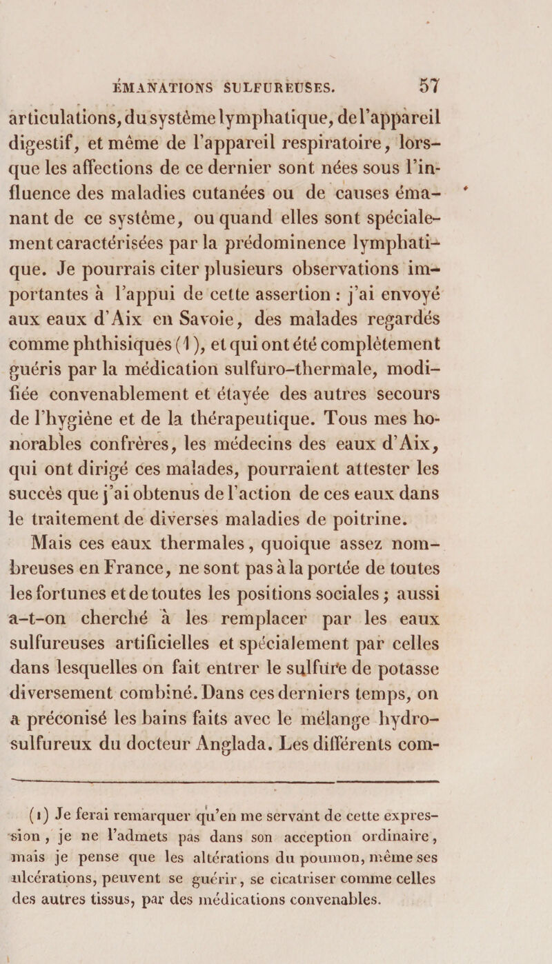 articulations, du système lymphatique, de l’appareil digestif, et même de l’appareil respiratoire, lors¬ que les affections de ce dernier sont nëes sous l’in¬ fluence des maladies cutanées ou de causes éma¬ nant de ce système, ou quand elles sont spéciale¬ ment caractérisées parla prédominence lymphati¬ que. Je pourrais citer plusieurs observations im¬ portantes à l’appui de cette assertion : j’ai envoyé aux eaux d’Aix en Savoie, des malades regardés comme phthisiques ( \ ), et qui ont été complètement guéris par la médication sulfuro-thermale, modi¬ fiée convenablement et étayée des autres secours de l’hygiène et de la thérapeutique. Tous mes ho¬ norables confrères, les médecins des eaux d’Aix, qui ont dirigé ces malades, pourraient attester les succès que j’ai obtenus de l’action de ces eaux dans le traitement de diverses maladies de poitrine. Mais ces eaux thermales, quoique assez nom¬ breuses en France, ne sont pas à la portée de toutes les fortunes et de toutes les positions sociales ; aussi a-t-on cherché à les remplacer par les eaux sulfureuses artificielles et spécialement par celles dans lesquelles on fait entrer le sulfure de potasse diversement combiné. Dans ces derniers temps, on a préconisé les bains faits avec le mélange hydro¬ sulfureux du docteur Anglada. Les différents com- (i) Je ferai remarquer qu’en me servant de cette expres¬ sion , je ne l’admets pas dans son acception ordinaire, mais je pense que les altérations du poumon, même ses ulcérations, peuvent se guérir, se cicatriser comme celles des autres tissus, par des médications convenables. t
