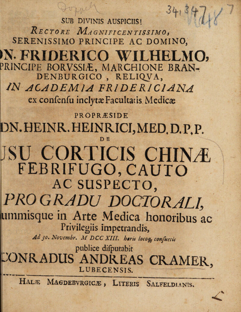 SUB DIVINIS AUSPICIIS! Rectore Ma GNIFICENTISSIMO SERENISSIMO PRINCIPE AC DOMINO, FRIDERICO WILHELMO, principe BORVSSIA, MARCHIONE BRAN- DENBURGICO , RELIQVA, IN ACADEMIA FRIDERICIANA ex confenfu inclytie Facultatis Medicas PROPR^SIDE bN. HEINR. HEINRICI, MED. D. P. P. D E ifSU CORTICIS CHINT- FEBRIFUGO, CAUTO AC SUSPECTO, PRO GRJDU DOCTORALI, limmisque in Arte Medica honoribus ac Privilegiis impetrandis. Ad jO, Novembr, M ECC XIII, h$ris heo^ confuetit publice dilputabit PONRADUS ANDREAS CRAMER, LUBECENSIS. HAL.Ti MA6DEBVRGIC.E Literis Salfeldianis.