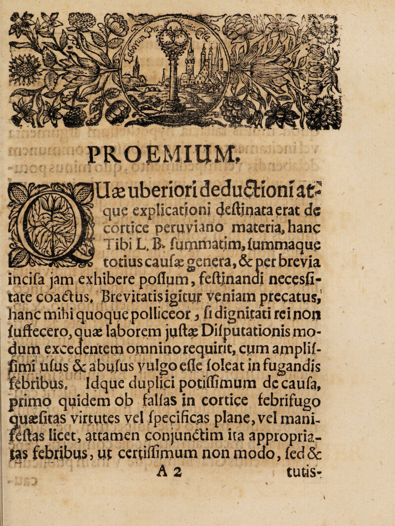 X uberiori deduffcioni que explicadoni deftinata erat cortice peruviano materia, hanc Tibi L, B. fijmnaatim,(ummaque totius caufte genera, & per brevia incifa jam exhibere poflpm, feftjnandi necesfi- tate cdadius. Brevitatis igitur veniam precatus,' hanc mihi quoque polliceor, fi dignitati rei non (udecero, quse laborem juft^ Dilputationis mo¬ dum excedentem omnino requirit, cum amplii- finii ufus ^ abufus yulgo efle foieat in fugandis febribus. Idque duplici potiffimum dccaufa, primo quidem ob fallas in cortice febrifugo qutefitas virtutes vel fpecificas plane, vel mani- Kftas licet, attamen conjundtim ita appropria- jia$ febribus, ut certiflSmum non modo, fed& A 2 tutis-