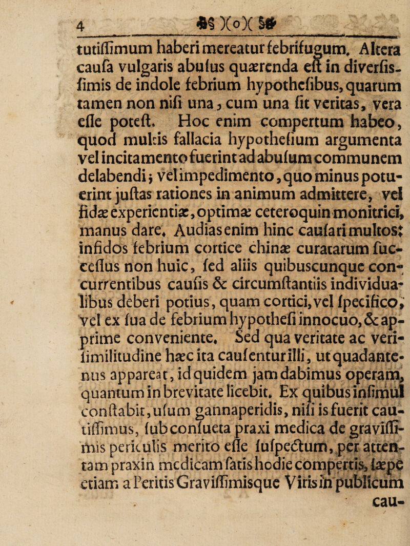 4 XoX Stf- , ... r.i.iiii .. tutiflimum haberi mereatur febrifugum. Altera caufa vulgaris abuius quaerenda efl in diverhs. fimis de indole febrium hypothefibus, quarum tamen non nifi una 3 cum una fit veritas, vera efle poteft. Hoc enim compertura habeo, quod mulcis fallacia hypothefium argumenta vel incitamento fuerint ad abufura communem delabendi j vel impedimento, quo minus potu¬ erint juftas rationes in animum admittere, vei fidas experientia:, optimse ceteroquin monitriei, manus dare* Audias enim hinc caufarimultost infidos febrium cortice china: curatarum fuc- ceflus non huic, fed aliis quibuscunque con¬ currentibus caufis & circumftantiis individua- libus deberi potius, quam cortici,vel fpeeifico» vel ex fuade febrium hypothefi innocuo, & ap¬ prime conveniente. Sed qua veritate ac veri- fimilitudine h^c ita caufcnturilli, utquadante- nus appareat, id quidem jam dabimus operarai, quantum in brevitate licebit. Ex quibus infinaiil conflabit,u(um gannaperidis, nifi is fuerit cau- liffimus, fubconfueta praxi medica de gravifli- mis periculis merito efle fufpedtum, per atten¬ tam praxin medicam fatis hodie compertis, tepe etiam a Peritis Graviflimisquc Viris in publicum cau-