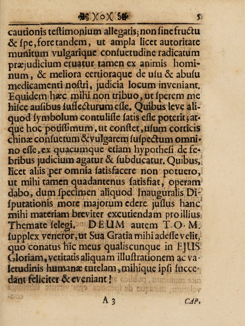 ^ X o)C cautionis teftimonium allcgatisj non fine fru6lu &f pe, fore tandem, ut ampla licet autoritate munitum vulgariquc confuctudine radicatum praejudicium eruatur tamen ex animis horni* num, & meliora certioraquc de ulu & abulu medicamenti noftri, judicia locum inveniant. Equidem haec mihi non tribuo, ut iperem me hilce aufibus iufi€<9:ur»mefl'e^ Quibus leve ali¬ quod iymbolum contulifle iatis efle poterit} at* que hoc p6iiiCmum,tit Conflet,ultra corticis chinae conluetum&iyuigareffl lulpe<Sbim omni¬ no efle,ex quamque etiam hypothefi de fe* bribus judicium agatur Sc lubducatur. Quibus, licet aliis Iper omnia latisfacere non potuero, ut mihi tamen quadantenus latisfiat, pperam dabo, dumfpecimen aliquod inapguralis Di- Iputationis more majorum edere juflus lianc mihi materiam bieviter excutiendam pro illius Themate lelcgi, D E UM autem T. O M, iupplex vcnefpr,Ut Sua Gratia mihi adefle velit, quo conatus hic meus qualiscunque in EJUS Gloriam, veritatis aliquam illuftrationem ac va¬ letudinis humanae tutelam »mibique ipfi iuccc' dant