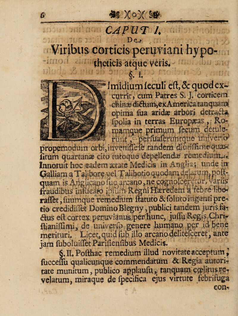 De-4 corticis: perii viarii lmidium feculi cft, & quod ex« catrit} eum Patres Si J, corticem • cfeinse diSuirijexAmerica tan^uamS opima fua arid^ arbori 4etra'Si; fpolia iu terras EuropieasRo= g ,.ipamq»e 'priimnii, ,- W rliiit trtriven^ propcmodura orbi^int^rti^le tandeni 4^3^' fitunt quartanae cito tutoque depellendie remediurii^. Innotuit hoc eadem'letate Medicis in | unde ip- Crallism a Ta|ibQrervelTalibotioqyQdaiii.^^|a}:tjiy|^poft'. quam is:Adgfe^ofua,ircaqo*i|ec.Qg,tip|eerf|dr, vajiis' fraudibus’ infucd;^ iprum-Reghi Heredem i 'febre-libeH rattbt s fuulmque remedium ftatuto &foluto iiig@nti pre-s tio credidiflet Domino Blegny, publici tandem juris fa-; (Sus eft cortex peruvianugjper hunCj JulTu Regis. Chrif ftianiffimii;, de imiverfp': genere hum^>:iq jPqr id-.&ehe merituri. Licet, quid &I3 illo arcano delitefceret, ante jam fubolailfet Parifienfibus Medicis. §. IU Pofthac remedium illud novitate acceptum focceflu qualicunque commendatum & Regia autorir tate munitum, publido applaufu,^ tanquam C{p|itusfe-r velatura, miraque de fpecifica ejus virtute febrifuga com