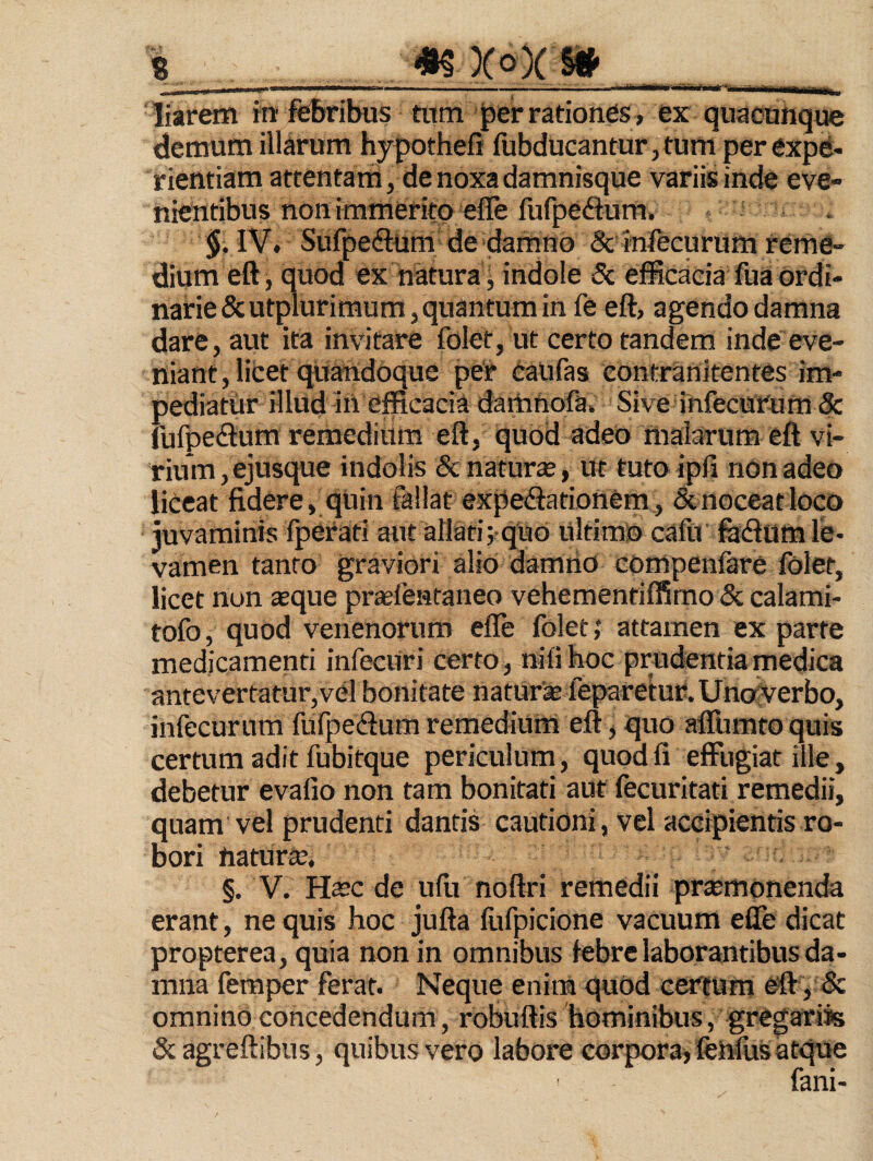 « «5 XoX §* . I II • -- - ' •' *  I iiiii'i«'li'ii ■—>iM _ liarem iir febribus tiirn ^er rationes, ex quacuhque demum illarum hypothefi fubducantur,tum per expe¬ rientiam attentam, de noxa damnisque variis inde eve¬ nientibus non immerito effe fufpedum. §, IV. Sufpe(9:um- de damno & infecurum reme¬ dium eft, quod ex natura j indole 5c efficacia fua ordi¬ narie &utplurimumj quantum in fe eft, agendo damna dare, aut ita invitare folet, ut certo tandem inde eve- niant, licet quandoque per caufas contranitentes im¬ pediatur illud in efficacia daitinofa. Sive infecurum & fufpecftum remedium eft, quod adeo malarum eft vi¬ rium , ejusque indolis 8c naturse, ut tuto ipfi non adeo liceat fidere, qUin fallat expedationem, &noceatloco juvaminis fperad aut allati; quo Ultimo cafu fijdlum le¬ vamen tanto graviori alio damrio compenfare folet, licet non aeque prcefentaneo vehementiffimo & calami- tofo, quod venenorum efle folet; attamen ex parte medicamenti infecUri certo , nifi hoc prudentia medica antevertatur,vel bonitate naturse fepare*tur.UnofVerbo, infecurum fufpeftum remedium eft ^ quo aCumto quis certum adit fubitque periculum, quod fi effugiat ille, debetur evafio non tam bonitati aut fecuritati remedii, quam vel prudenti dantii cautioni, vel accipientis ro¬ bori Uaturle. §. V. H^c de ufu noftri remedii praemonenda erant, ne quis hoc jufta fufpicione vacuum efle dicat propterea, quia non in omnibus febre laborantibus da¬ mna femper ferat. Neque enim quod certum & omnino concedendum, robuftis hominibus, gregariss iScagreflibus, quibus vero labore corpora^ felflus atque fani-