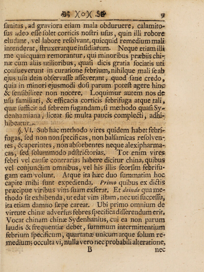 fanifas ,ad graviora etiam mala obduruere, calamito- fus adeo effefolet corticis noftri ufus, quin illi robore eludant, vel labore refolvant, quicquid remedium mali intenderat, ftruxeratque infidiarum. Neque etiam illi me quicquam remorantur, qui minoribus praebiis chi» cum aliis utilioribus, quali dicis gratia fociatis uti conlueverunt in curatione febrium,nihilque mali feab ejus ufu dein obfervaffe afleverant, quod fane credo, quia in minori ejusmodi dofi parum poteft agere hine & fenfibiliter non nocere. Loquimur autem nos dc ufu familiari, & efficacia corticis febrifuga atque tali, qua; fufficit ad febrem fugandam ,11 metHodo quali Sy» denhamiana, liceat ,fic multa paucis pomplefti, adbi- hibeatun-s. yi. Sub hac methodo svires quidem habetfebri^ fugas, fed nonnonfpecificas, non ballamicas refolven* tes, & aperintes, non abforbentes neque alexipharma- cas, fed folummodo adftriftorias. Tot enim vires febri vel caufse contrarias habere dicitur china, quibus vel conjunTim omnibus, vel his illis feorlim febrifu» gam eam volunt. Atque ita h^c duo furamatim hoc capite mihi funt expedienda. Primo quibus ex didis pr^cipue viribus vim fuam exferat. Et liemde qua me¬ thodo fit exhibenda, utedat vim iftam.necutifucceflii, ita etiam damno faspe careat. Ubi primo omnium de virtute chinte adverfus febres fipecificadilTerendum erit. Vocat chinam chins Sydenhanius, cui ea non parum laudis (Scfrequentia debet, fummum intermittentium febrium Ipecificum, quartana; unicum atque folumre- mediumj occulta vi, nulla vero nec probabili akeratione, B nec