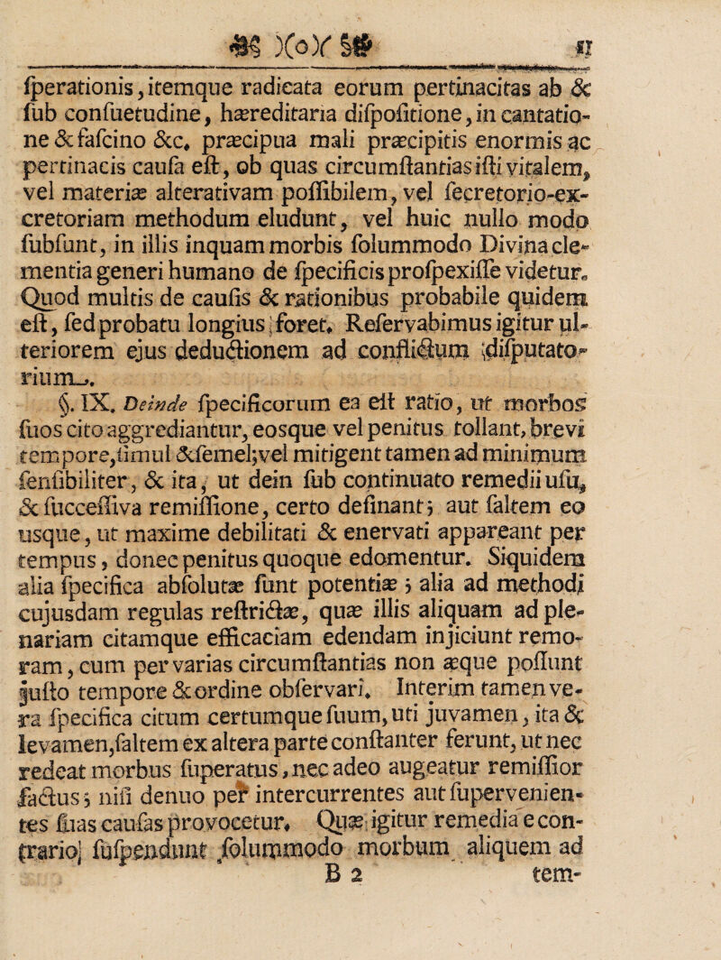 m XoY I# —— -- . -' .. Iperationis, itemque radicata eorum pertinacitas ab & fub confuetudine, hereditaria diipofitione, in cantatio¬ ne & fafcino &c, precipua mali precipitis enormis ac pertinacis caufa eft , ob quas circumflandas ifti vitalem, vel materie alterativam poffibilem, vel fecretorio-ex- cretoriam methodum eludunt, vel huic nullo modo fubfunt, in illis inquam morbis folummodo Divina cle¬ mentia generi humano de Ipecificis prolpexifle videtur. Quod multis de caulis & rationibus probabile quidein eft, fed probatu longius j foret, Refervabimus igitur ul¬ teriorem ejus dedu(flionem ad confli^um ;di)|)utato- rium_,. §. IX. Dewde fpecificornm ea elt ratio, ut morbos fuos cito aggrediantur, eosque vel penitus tollant, brevi tempore,iimul dclemel;vel mitigent tamen ad minimum fenlibiiiter, & ita, ut dein lub continuato remedii ufii, &fuccefliva remiflione, certo definantj aut faltem eo usque, ut maxime debilitati & enervati appareant per tempus, donec penitus quoque edomentur. Siquidem alia fpecifica abfolutas funt potentis ■> alia ad methodi cujusdam regulas reftricfls, qus illis aliquam ad ple¬ nariam citamque efficaciam edendam injiciunt rerao- ram, eum per varias circumflandas non sque poflunt gufto tempore & or dine obfervari. Interim tamen ve¬ ra fpecifica citum certumque fuum, uti juvamen, ita 5c levamen,faltem ex altera parte conftanter ferunt, ut nec redeat morbus fnperatus, nec adeo augeatur remiffior fadus 5 nifi denuo pe!* intercurrentes aut fupervenien- tes fiias caufas provocetur, Qusbi igitur remedia e con¬ trario] fufpendunt /oluinmodo morbum aliquem ad