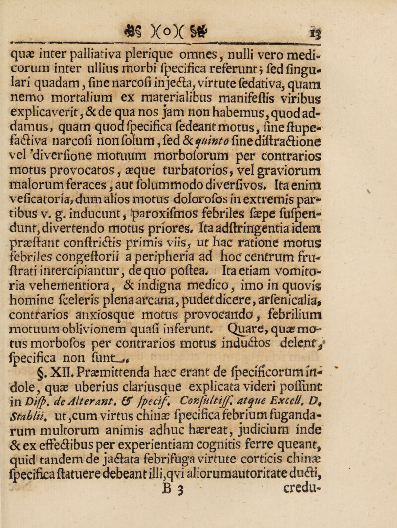 XoX §# ii quffi inter palliativa plerique omnes, nulli vero medi¬ corum inter ullius morbi fpecifica referunt5 fedfingu- lari quadam, fine narcofi injeda, virtute (edativa, quam nemo mortalium ex materialibus manifeftis viribus explicaverit, 5c de qua nos jam non habemus, quod ad¬ damus, quam quodrpecificafedeantmotus, fineftupe* faciiva narcofi nonfolum,fed<Sc$'*/»/tffinediftra<Sione vel yiverfione motuum fflorbolorum per contrarios motus provocatos, aeque turbatorios, vel graviorum malorum feraces , aut folummodo diverfivos. Ita enim veficatoria, dum alios motus dolorofos in extremis par^ tibus V. g. inducunt, iparoxifmos febriles fepe fufpen- dunt, divertendo motus priores. Ita adftringentia idem prajftant conftri<ftis primis viis, ut hac ratione motus febriles congeftorii a peripheria ad hoc centrum fru- ftrati intercipiantur , de quo poftea. Ita etiam vomito¬ ria vehementiora, & indigna medico, imo in quovis homine fceleris plenaarcana,pudetdicere,arfenicalia» contrarios anxiosque motus provocanda, febrilium motuum oblivionem quafi inferunt. Quare, qu* mo¬ tus morbofos per contrarios motus indudios delent/ fpecifica non fundj, §. XII. Promittenda hoc erant de Ipecificorum in¬ dole, quo uberius clariusque explicata videri poITunt in mip. de Alterant, (f fpecif. ConfultiJJ'. atque Bxcell. ZJ, Stablii. ut ,cum virtus chino fpecifica febrium fuganda¬ rum multorum animis adhuc horeat, judicium inde & ex effedlibus per experientiam cognitis ferre queant, quid tandem de jadata febrifuga virtute corticis chino Ipecifica ftatuere debeant illi,qvi aliorumautoritate du<fti,