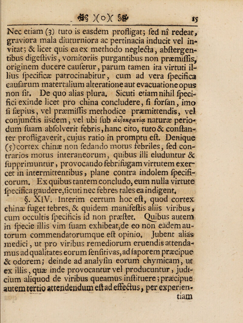 . ^ Xo)C ^ Nec etiam (3) tuto is easdem profligat; fed ni redeat# graviora mala diuturniora ac pertinacia inducit vel in* vitat; & licet quis ea ex methodo negledla, abftergen* tibus digeftivis, vomitoriis purgantibus non praemiflis, originem ducere caufetur, parum tamen ita virtuti il* lius fpedfic^ patrocinabitur, cum ad vera fpecifica eaufarum matertalium alteratione aut evacuatione opus non fit. De quo alias plura, Sicuti etiam nihil Ipeci* fici exinde licet pro china concludere, fi forlan, imo Ii faspius, vel prtemiffis methodice promittendis, vel conjuncftis iisdem, vel ubi fub dvlox^sttia naturo perio*, dum fuam abfolverit febris, hanc cito, tuto & eonftan* ter profligaverit, cujus ratio in promptu eft. Denique (5) cortex chinas non fedando motus febriles, fed con¬ trarios motus interaneorum, quibus illi eluduntur & fupprirauntur, provocando febrifugam virtutem exer¬ cet in intermittentibus, plane contra indolem fpecifi- corum. Ex quibus tantem concludo, eum nulla virtute fpecifica gaudere,ficuti nec febres tales ra indigent# §. XlV. Interim certum hoc eft, quod cortex chino fuget febres, & quidem manifeftis aliis viribus > cum occultis fpecificis id non praeftet. Quibus auten» in fpecie illis vim fuam exhibeat,de eo non eadem au- torum commendatorumque eft opinio. Jubent alias medici, ut pro viribus remediorum eruendis attenda* mus ad qualitates eorum fenfiti vas, ad faporem prtecipue & odorem; deinde ad anaiyfin eorum chymicam, ut ex illis, quas inde provocantur vel producuntur, judi¬ cium aliquod de viribus queamus.inflituere;pra2cipue autem tertio atteiideudum eft ad efferius, per experien. tlam
