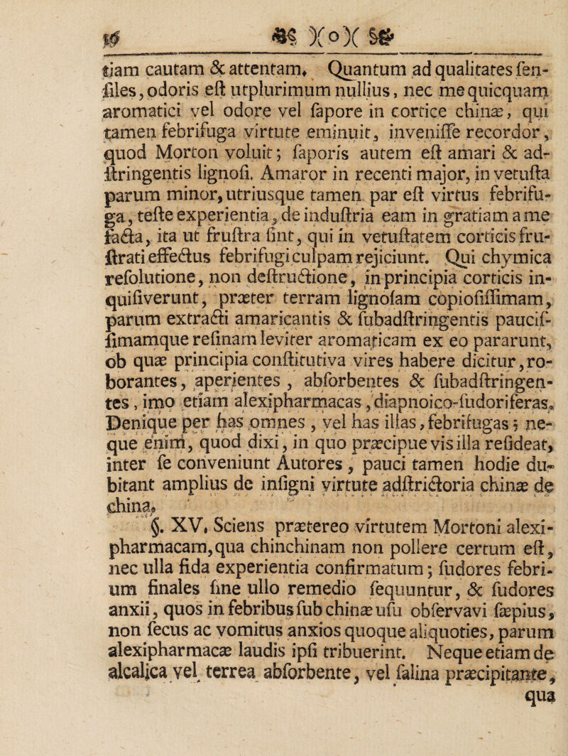 I# _ «f XoX §# tiam cautam & attentam. Quantum ad qualitates fen- files,odoris eft utplurimum nullius, nec meqnicquarn ,aromatici vel odore vel fapore in cortice chinas, qui tamen febrifuga virtute eminuit, inveniffe recordor, quod Morton voluit; faporis autem eft amari _& ad- ftringentis lignofi. Amaror in recenti major, in yetufta parum minor, utriusque tamen par eft virtus febrifu¬ ga, tefte experientia, de induftria eam in gratiam a me fa<fta, ita ut fruftra bnt, qui in vetuftatern corticis fru- flrati effedus febrifugiculparn rejiciunt. Qui chymica refolutione, non deftruftione , in principia corticis in- quifiverunt, prxter terram lignoiam copiofiffimam, parum extradli arnaricantis & iubadftringentis paucii- limamquerefinam leviter aromaticam ex eo pararunt, ob quae principia conftitutiva vires habere dicitur, ro¬ borantes , aperientes , abforbentes & ftibadftringen- tes, inio etiarn alexipharmacas ,’diapnoico-fudoriferas. Denique per has .omnes , yel has illas, febrifugas; ne¬ que .enirri, quod dixi, in quo pr^cipue vis illa refideat, inter ie conveniunt Autores, pauci tamen hodie du¬ bitant amplius de infigni yittiite adftridoria chinas de china» XV, Sciens prstereo virtutem Mortoni alexi- pharmacara,qua chinchinam non pollere certum eft, nec ulla fida experientia confirmatura; fudores febri¬ um finales fine ullo remedio Tequuntur, 5c fudores anxii, quos in febribusfubchin^ufti obfervavi fepius, non fecus ac vomitus anxios quoque aliquoties, parum alexipharmac* laudis ipfi tribuerint. Neque etiam de alcaljca vel terrea abforbente, vel falina prscipitante, qua