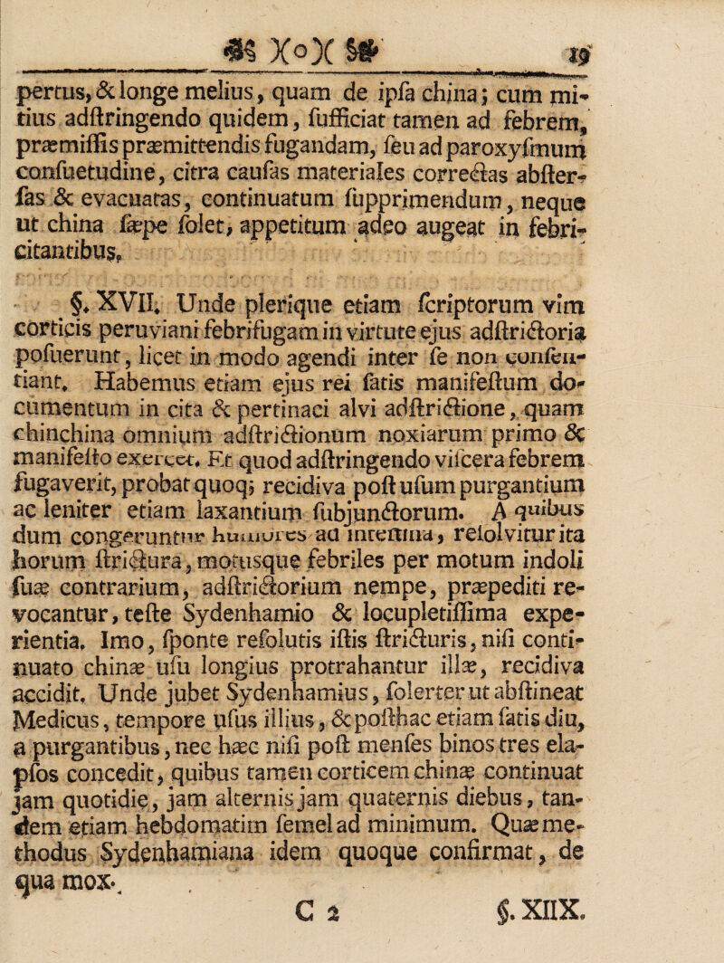 m xox w tf' ■ ' ' '' -rT.. J 'n ._, I, . . ''' *' ' - - '1 ■■ I M' »ilii {^rrus,&longe melius, quam de ipfa china; cum mi¬ tius adftringendo quidem, fufficiat tamen ad febrem, prtemiffis promittendis fugandam, feu ad paroxyfmum confuetudine, citra caufas materiales correctas abftert fas & evacuatas, continuatum fupprimendum, neque ut china fope folet, appetitum adeo augeat in febri- citantibuj, §, XVII. Unde plerique etiam fcriptorum vitn corticis peruviani febrifugam in virtute ejus adftridloria pofuerunt, licet in modo agendi inter fe non confen- tiant. Habemus etiam ejus rei fatis manifeftum do¬ cumentum in cita & pertinaci alvi adftriHione,, quam chinchina omnium adftridiionum noxiarum primo 5c manifelto exercet, Et quod adftringendo vifcera febrent fugaverit, probat quoq, recidiva poft ufum purgantium ac leniter etiam laxantium fubjun(3orum. A q«ihus dum congeruntur huaiurcs au intemna, relolvitur ita horum fl:ri<^ura, motusque febriles per motum indoli fuo contrarium, adftriflorium nempe, propediti re¬ vocantur, tefte Sydenhamio & loeupletiflima expe¬ rientia, Imo, Iponte refolutis iftis ftriifiuris, nifi conti¬ nuato chinae ufu longius protrahantur illo, recidiva accidit. Unde jubet Sydenhamius, folerter ut abftineat Medicus, tempore ufus illius, Scpotthacetiam fatis diu, a purgantibus, nec hoc nifi poft menfes binos tres ela- plbs concedit, quibus tamen corticem chino continuat jam quotidie, jam alternis jam quaternis diebus, tan¬ dem etiam hebdomadm femelad minimum. Quo me¬ thodus Sydenhamiana idem quoque confirmat, de qua mox* C a §. XIIX.