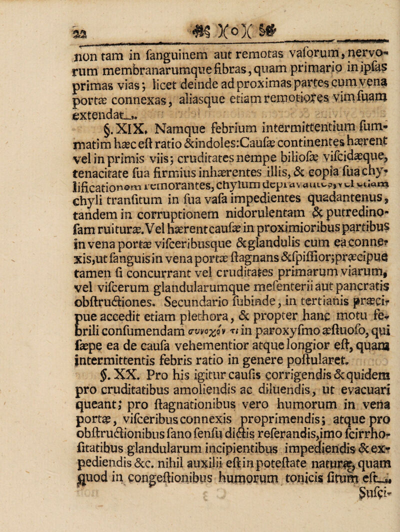 aa ^ X®)C ^ . - . - ... 11 im I ll■llll^lrt non tam in fanguinera aut remotas vaforum, nervo rum membranaruraqiiefibras,quam primario inipfa? primas vias 5 licet deinde ad proximas partes cum vcn? porta: connexas, aliasque etiam remotiores vimfiianj extendat-» §. XIX, Namque febrium intermittentium fum* mati m hsec eft ratio (&indoles:Caufe continentes h^rent vel in primis viis; cruditates nempe biliofe vifcidaeque, tenacitate fua firmius inhaerentes illis, & eopia fuachy* lificationem i cmorantes, chylum dcpidvoiut^jY d vtiam chyli tranfitum in fua vafe impedientes quadantenus, tandem in corruptionem nidorulentam & putredino- fam ruitur^.Vel hserentcaufae in proximioribus partibus in vena portse vifceribusque Scglandulis cum eaconne? xis,ut fanguisin vena portce ftagnans &(piffior5prascipiie tamen fi concurrant ve! cruditates primarum viarum, vel vifcerum glandularumque mefenterii aut pancratis obftrudiones. Secundario fubinde, in tertianis praeci? pue accedit etiam plethora, & propter hanc motu fe-, brili confumendam in paroxyfmo sftuofo, qpi faepe ea de caufa vehementior atque longior eft, quam intermittentis febris ratio in genere poftularet. $.XX. Pro his igitur caufis corrigendis & quidem pro cruditatibus amoliendis ac diluendis, ut evacuari queant; pro ftagnationibus vero humorum in vena portap, vifceribus connexis proprimendis; atque pro obftrucftionibus fano fenfu dicftis relerandis,imo fcirrho- fitatibus glandularum incipientibus impediendis Scexr pediendis dcc. nihil auxilii eftinpoteftate natur^^quam QUod in congeftionibus humorum tonicis fitum efc_„ Snfci-