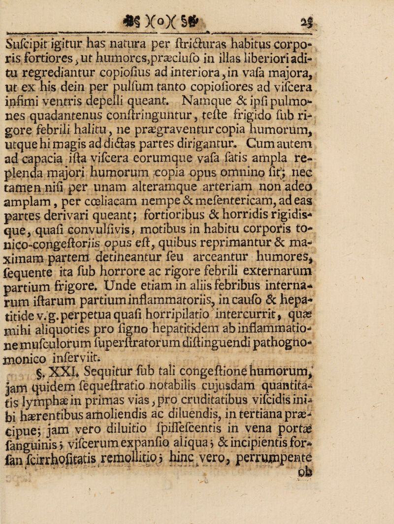 __.___n Sufcipit igitur has natura per ftridhiras habituscorpo* ris fortiores j ut humoresjprseclufo in illas liberiori adi¬ tu regrediantur copiofius ad interiora, in vafa majora, ut ex his dein per pulfum tanto copiofiores ad vifcera infimi ventris depelli queant. Namque & ipfi pulmo¬ nes quadantenus conftringuntur, tette frigido fub ri¬ gore febrili halitu, ne pr^graventurcopia humorum, utque hi magis ad didas partes dirigantur. Cum autem ad capacia ifta vilcera eorumque vafa fatis ampla re¬ plenda majori humorum copia opus omnino fit; nec tamen nifi per unam alteramque arteriam non adeo amplam, per coeliacam nempe & mefentericam, ad eas partes derivari queant; fortioribus & horridis rigidis* que, quafi convulfivis, motibus in habitu corporis fo- nico-Gongeftoriis opus eft, quibus reprimantur 5c ma¬ ximam partem detineantur feu arceantur humores^ fequente ita fub horrore ac rigore febrili externarum partium firigore. Unde etiam in aliis febribus interna¬ rum iftarum partium inflammatoriis, in caufo Sc hepa¬ titide V. g. perpetua quafi horripilatio intercurrit, quas mihi aliquoties pro figno hepatitidem ab inflammatio¬ ne mufGulorum fuperftratorum diflinguendi pathogno* monico inferviiti §, XXI* Sequitur fub tali cohgeftione humorum jarii quidem fequeftratio notabilis cujusdain quantita¬ tis lymphtein primas vias,pro cruditatibus vifcidisini¬ bi h*rentibus amoliendis ac diluendis, in tertiana prse- Cipue; jam vero diluitio fpiirefeentis in vena portat fanguinisj vifcerumexpanfio aliqua? & incipientis for* fan fcirrliofitatis rempllitio j hinc vero, perrumpente