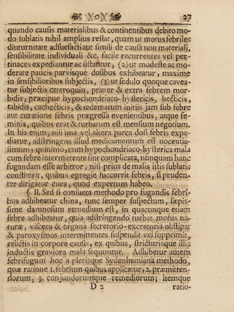 a? . L i miw*»*, m ■iiinimiiMi*Mi;.ii ni' — - . ... .—'— —nfl;'[ |- i 3uando caufis materialibus & continentibus debito mo- o iublatis nihil amplius reftar,quamut motus febriles diuturnitate adfuefafiiaut fimili de caufii non materiali fenfibilitate indiyiduali &c. facile recurrentes vel pec- tinaces expediantur ac fiftantur, (2) ut modefie ac mo¬ derate paucis parvisque doGbus exhibeatur, maximie in fenfibilioribus fubjedis, (3)utfedulo quoque cavea¬ tur fubjecftis ceferoquin, pr^ter & extra febrem mor¬ bidis j prteciptie hypochondriaco-hyftericis, hedicis, tabidis, cacheciicis, ^ cedematum initiis jam &b febre aut curatione febris prasgrelTa evenientibus, atque fe¬ minis, quibus erat & turbatum eft menfium negotium. In his enim , riifi una vel altera parca dofi febris expe¬ diatur, adftringens illud medicarnenfum eft nocentis- fimum 5 quiiiimo, cum h3^pochondriaco-hyfterica mala cum febre inter mittente fmt complicata, nunquam hanc fugandam elfe arbitror , nifi prius de malis illis fublatis conftiterit, quibus egregie luccurritfebcis, fiprud?tl* ter dirigatur cura,-quod ;ex;pertum habeo. §. II, &d fi confueta methodo pro fugandis febri¬ bus adhibeatur ehina, tunc femper fufpeSum, fepis-' fime damnofum remedium eft, in quacunque etiam febre adhibeatur, quia adftringendo turbat motus na¬ tura:, vifcera & organa fecretorio-excretoria, obftipai: & paroxyfmos intermittentes fufpendit velfupprimity reiiftis in corpore caufis, ex quibus, ftridlurisque illis induciis graviora mala fequuntur. Adhibetur autem, febrifugum hoc a pleripqjne Sydenhamiana.methodQj quae ratione i. febrium quibus applicatur , 2. prtemitten- dofum, 3. conjundurumque remediorum j itemque D 2 ratio-