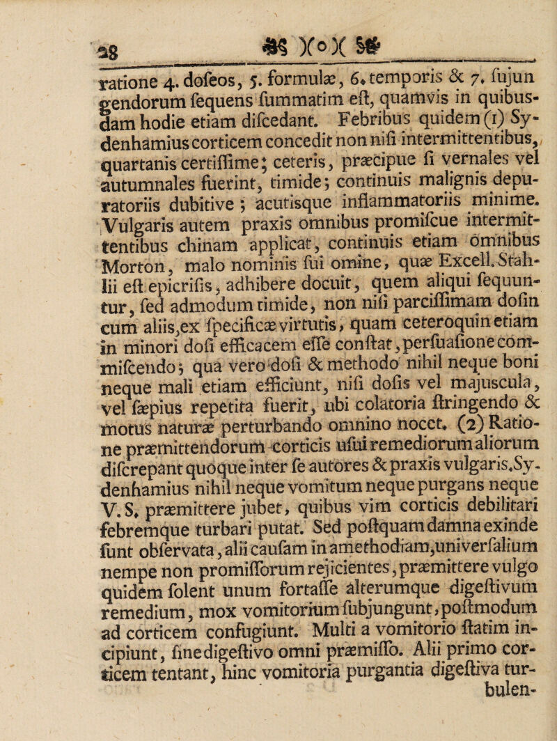 as ^ yox ___ ratione 4. dofeos, 5. formulae, 6*temporis & 7. fujun gendorum fequens fummatim eft, quamvis in quibus¬ dam hodie etiam difcedant. Febribus quidem (i) Sy- denhamius corticem concedit non nifi intermittentibus, quartaniscertiffimej ceteris, pr^Cipue fi vernales vel autumnales fuerint, timide; continuis malignis depu- ratoriis dubitive , acutisque inflammatoriis minime, i Vulgaris autem praxis omnibus promifcue intermit¬ tentibus chinam applicat, continuis etiam omnibus Morton, malo nominis fui omine, qu^ Excell.Stah- lii eft epicrifis, adhibere docuit, quem aliqui fequun- tur, fed admodum timide, non nifi parciffimam dofin cum aliis,ex fpecifictevirtutis, quam ceteroquinetiam in minori dofi efficacem eiTe conflat,perffiafionecom- mifcendo j qua verodofi <5c methodo nihil neque boni neque mali etiam efficiunt, nifi dofis vel majuscula, vel fepius repetita fuerit, ubi colatoria ftringendo & motus naturte perturbando omnino nocet, (2} Ratio¬ ne praemittendorum corticis uluiremediorum aliorum difcrepant quoque inter fe autor es & praxis vulgaris.Sy- denhamius nihil neque vomitum neque purgans neque V.S. promittere jubet, quibus vim corticis debilitari febremque turbari putat. Sed poftquara damna exinde funt obfervata ,alii caufam inamethodiam,univerfaiium nempe non promiflbrumrejicientes,promittere vulgo quidem folent unum fortafle alterumque digeftivum remedium, mox vomitoriumfubjungunt,poftmqdum ad corticem confugiunt. Multi a vomitorio ftatim in¬ cipiunt, fine digeftivo omni promiflb. Alii primo cor¬ ticem tentant, hinc vomitoria purgantia digeftiva tur- bulen-
