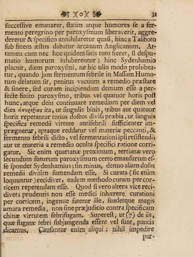 3* __ ^ XqX ^ fucceffive emanaret, ftadm atque humores fe a fer¬ mento peregrino per paroxyfmum liberaverit, aggre¬ deretur & Ipecifico annihilaretur quali, hincaTaliboto fub finem aftus dabatur arcanum AngJicanum, At¬ tamen cum nec hoc quidem fatis tuto fieret, fi delpu- matio humorum inhiberentur ; hinc Sydenhamio placuit, diem paroxyfmi, ne hic ullo modo prohibea* tur, quando jam fermentum febrile in Maflam Humo- tum delatum fit, penitus vacuum a remedio prteftare & linere, fed curam incipiendam demum efle a per- fedie finito paroxyfmo, tribus vel quatuor horis poft hunc,atque dein continuare remedium per diem vel dies d<!rvss^i«s ka, ut fingulis binis, tribus aut quatuor horis repetantur totius dofeos divifa prsebia, ut fanguis Ipecifica remedii virtute antifehrili fufiicienter im- prtegnetur, aptaque reddatur vel materis peccanti, & fermento febrili di<fio, velfermentatiqniipfirefiftendij aut ut materia a remedio oculta fpecifici ratione corri¬ gatur, Sic enim quartans proximum, tertians vero fecundum futurum paroxyfmum certo emanlurumefi fe fpondet Sydenhamius; lin minus, denuo aliam dofin remedii divifim fumendam efle. Si curata (fic enim loquuntur)recidivet, eadem methodocuram percor- ticem repetendam efle. Qiiod fi vero altera vice reci- divetj prudentis non efle medici inhsrere; curationi per corticem, ingenue fatetur ille, fuadetque magis : amara remedia, non fine prsjudkio contra Ipecificam diins virtutem febrifugami Supereft, ut(^7) de iis, qus fugats febri fubjungenda elTent vel funt, paucis dicamus, Caufantur enim aliqui: nihil , impedire