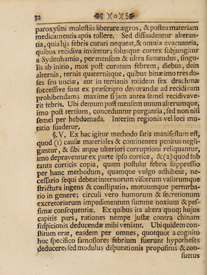 ^Xo)(S^ II Jj I.I .. . _ . m — iT-rT^^ -1 -ITT— -»-TW————^(■*•* ' I »1 paroxyfmi moleftiis liberare agros, &po{tea materiam medicamentis aptis tollere. Sed difluadentur alteran¬ tia, quia his febris curari nequeat,5c omnia evacuantia, quibus recidiva invitetur; folusque cortex fubjungiiur a Sydenharaio, permenfem & ultra fumendus, fingu- lis ab initio, mox poft curatam febrem, diebus, dein alternis, ternis quaternisque, quibus binseimo tresdo- fes feu unciae, aut in tertianis totidem fex drachma; fucceffive funt ex prajfcripto devoranda ad recidivam prohibendam; maxime fijam antea femel recidivave- rit febris. Ubi demum poft menfem unum alterumque, imo poft tertium, conceduntur purgantia, fed non nifi femel per hebdomada, Interim regionis vel loci mu» tatio fuadetur, ‘ §. Y, Ex hac igitur methodo fatis manifeftum eft^ quod (ij caufae materiales & continentes penitus negli- gantur, & fibi atque ulteriori corruptioni reliquantur, imo depraventur ex parte ipfocortice, &(2)quodiub tanta corticis copia, quam poftulat febris fuppreffio per hanc methodum, quamque vulgo adhibent, ne- ceffario fequi debeat internorum vifcerum vaforumque ftri<ftura ingens dcconftipatio, motuumque perturba-* tio in genere; circuli vero humorum & fecretionum excretoriarum impedimentum fumme noxium &pef- fimte confequentiae:. Ex quibus ita altera quoq; hujus capitis pars, rationes nempe juftas contra chinam fufpicionis deducendte mihi veniant, Ubi quidem con- ftitumerat, easdem per omnes, quotquot a cognito hoc fpecifico famofiores febrium fuerunt hypothefes deducere; fed modulus difputationis propofitus &con- fuetus