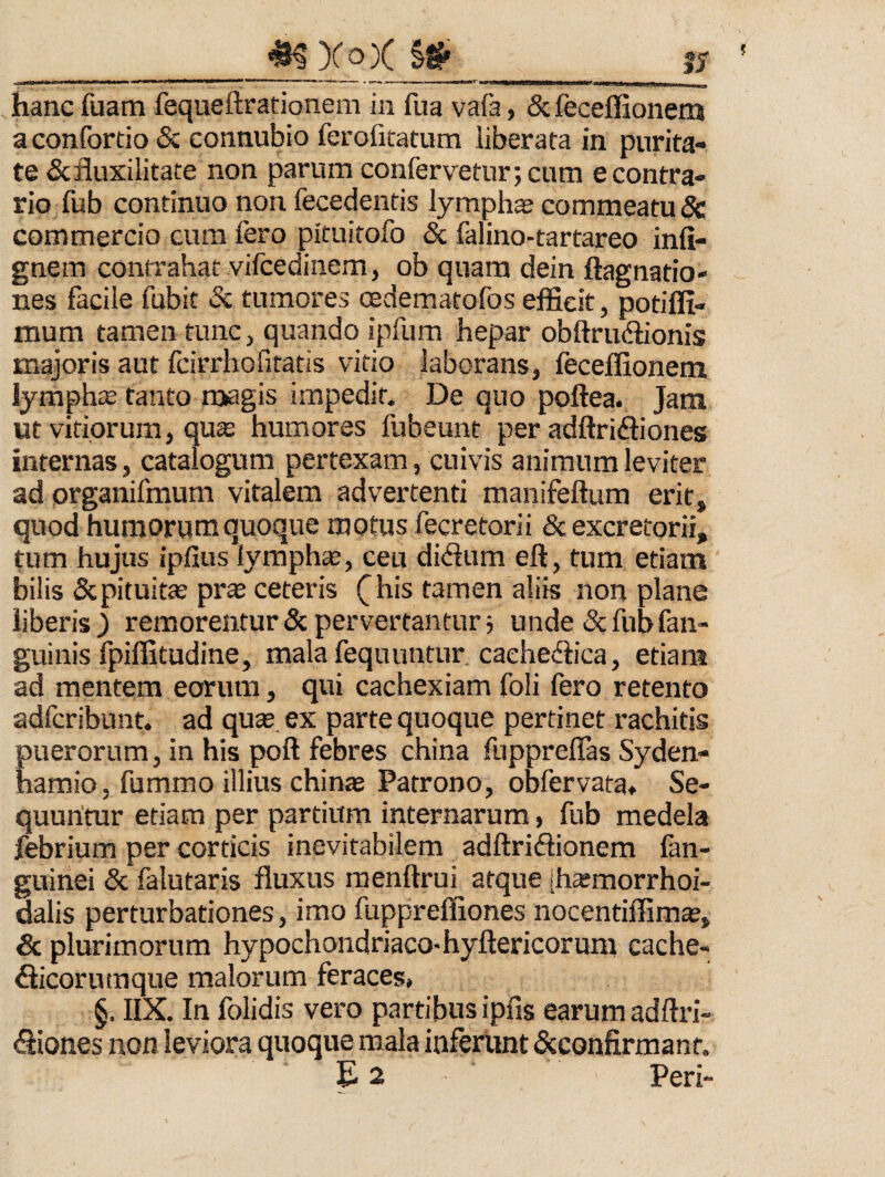 ^Xo)( _ hanc fuam fequeftrationem in fua vafa, & feceffionens aconfortio & eonnubio ferofitatiim liberata in purita¬ te &fluxilitate non parum confervetur; cum e contra¬ rio fub continuo non fecedentis lymphas commeatu 8c commercio cum fero pituitofo & falino-tartareo infi- gnem contrahat vifcedinem, ob quam dein ftagnatio- nes facile fubit & tumores cedematofos efficit, potiffi- mum tamen tunc, quando ipfum hepar obftrudiionis majoris aut fcirrhofitatis vitio laborans, leceffionem lympha tanto roagis impedit. De quo poftea. Jam ut vitiorum, qu^ humores fubeunt per adftriftiones internas, catalogum pertexam, cuivis animum leviter ad organifmum vitalem advertenti manifeftum erit, quod humorum quoque motus fecretorii & excretorii, tum hujus ipfius lymphtB, ceu di<3um eft, tum etiam bilis Scpituitas pras ceteris (^his tamen aliis non plane liberis j remorentur 5c pervertantur; unde & fub fan- guinis fpiffitudine, mala fequuntur, caeheffica, etiam ad mentem eorum, qui cachexiam foli fero retento adfcribunt. ad quas, ex parte quoque pertinet rachitis puerorum, in his poft febres china fupprellas Syden- hamio 5 fummo illius chinas Patrono, obfervata* Se¬ quuntur etiam per partium internarum, fub medela lebrium per corticis inevitabilem adftriflionem fan- guinei & falutaris fluxus raenftrui atque [hasmorrhoi- dalis perturbationes, imo fuppreffiones nocentiffim®, & plurimorum hypochondriaco-hyftericorum cache- fticorumque malorum feraces» §. IIX. In folidis vero partibus ipfis earum adftri- 61iones non leviora quoque mala inferunt «Scconfirmant. E 2 Peri-